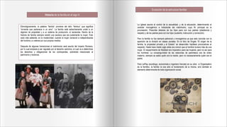 Historia de la familia en el sigo X
Etimológicamente, la palabra “familia” proviene del latín “familus” que significa
“sirviente que pertenece a un amo”. La familia está estrechamente unida a un
régimen de propiedad y a un sistema de producción; el esclavista. Dentro de la
historia de familia siempre existió una esclava que era justamente la mujer. Esto
cesó más adelante, en la modernidad, cuando la mujer comenzó a independizarse
del hombre y a valerse por sus propios medios.
Después de algunas transiciones el matrimonio será asunto del Imperio Romano,
por lo cual empieza a ser regulado por el derecho canónico, el cual va a determinar
los derechos y obligaciones de los contrayentes, sobretodo relacionado al
patrimonio y herencia.
Evolución de la estructura familiar
La Iglesia asume el control de la sexualidad, y de la educación, determinando el
carácter monogámico e indisoluble del matrimonio, cuyo fin principal es la
procreación. Prescribe deberes de los hijos para con sus padres (obediencia y
respeto) y de los padres para con los hijos (sustento, instrucción y corrección).
Pero la familia no fue siempre patriarcal y monogámica ya que esto coincide con la
aparición de la división en clases sociales. En el libro de Engels “El origen de la
familia, la propiedad privada y el Estado” se desarrollan hipótesis provocativas al
respecto. Hasta hace medio siglo atrás era común que el hombre tuviera más de una
mujer. El requerimiento de fidelidad era imperativo para las mujeres, pero no así para
los hombres. La consanguinidad de las relaciones de parentesco era de orden
materno, siempre se sabía quién era la madre, pero no necesariamente quién era el
padre.
Para LePlay (sociólogo, economista e ingeniero francés) en su obra «L’Organisation
de la famille», la familia no era sólo el fundamento de la misma, sino también el
elemento determinante de toda organización social.
 