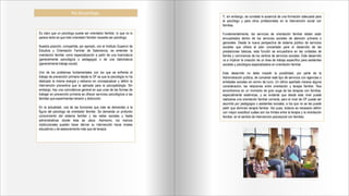 Rol del psicólogo.
Es claro que un psicólogo puede ser orientador familiar, lo que no lo
parece tanto es que todo orientador familiar necesite ser psicólogo.
Nuestra posición, compartida, por ejemplo, con el Instituto Superior de
Estudios y Orientación Familiar de Salamanca, es entender la
orientación familiar como especialización a partir de una licenciatura
(generalmente psicológica o pedagogía) o de una diplomatura
(generalmente trabajo social).
Uno de los problemas fundamentales con los que se enfrenta el
trabajo de prevención primaria desde la OF es que la psicología no ha
dedicado la misma energía y esfuerzo en conceptualizar y definir la
intervención preventiva que la aplicada para la psicopatología. Sin
embargo, hay una coincidencia general en que unas de las formas de
trabajar en prevención primaria es ofrecer servicios psicológicos a las
familias que experimentan tensión y disfunción.
En la actualidad, una de las funciones que más se demandan a la
figura del psicólogo de orientador familiar. Se demanda un profundo
conocimiento del sistema familiar y las redes sociales y hasta
administrativas donde ésta se ubica. Asimismo, los marcos
institucionales pueden hacer derivar su intervención hacia niveles
educativos y de asesoramiento más que de terapia.
Y, sin embargo, se constata la ausencia de una formación adecuada para
el psicólogo y para otros profesionales en la intervención social con
familias.
Fundamentalmente, los servicios de orientación familiar deben estar
encuadrados dentro de los servicios sociales de atención primaria o
generales. Desde la nueva perspectiva de sistema público de servicios
sociales que ofrece el plan concertado para el desarrollo de las
prestaciones básicas, esta función se encuadraría en las unidades de
familia y convivencia de los centros de servicios sociales. Este desarrollo
va a implicar la creación de un área de trabajo específico para asistentes
sociales y psicólogos especializados en orientación familiar.
Este desarrollo no debe impedir la posibilidad, por parte de la
Administración pública, de concertar este tipo de servicios con agencias o
entidades sociales sin animo de lucro. Un último apartado merece alguna
consideración: las relaciones entre orientación y terapia familiar. Nos
encontramos en un momento de gran auge de las terapias con familias,
especialmente sistémicas, y es evidente que desde este nivel puede
realizarse una orientación familiar correcta, pero el nivel de OF puede ser
asumido por pedagogos o asistentes sociales, a los que no se les puede
pedir que dominen terapia familiar. Así pues, todavía es necesario definir
con mayor exactitud cuáles son los límites entre la terapia y la orientación
familiar, en el sentido de intervención psicosocial con familias.
 