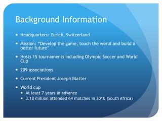 Background Information
 Headquarters: Zurich, Switzerland

 Mission: “Develop the game, touch the world and build a
better future”
 Hosts 15 tournaments including Olympic Soccer and World
Cup
 209 associations
 Current President Joseph Blatter
 World cup
 At least 7 years in advance
 3.18 million attended 64 matches in 2010 (South Africa)

 