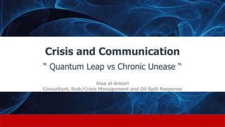 Crisis and Communication
“ Quantum Leap vs Chronic Unease “
Alaa al-Ansari
Consultant, Risk/Crisis Management and Oil Spill Response
 