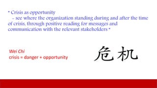 “ Crisis as opportunity
- see where the organization standing during and after the time
of crisis, through positive reading for messages and
communication with the relevant stakeholders “
Wei Chi
crisis = danger + opportunity
 