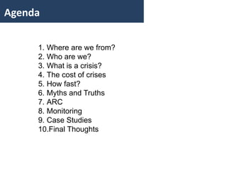 Agenda 
1. Where are we from? 
2. Who are we? 
3. What is a crisis? 
4. The cost of crises 
5. How fast? 
6. Myths and Truths 
7. ARC 
8. Monitoring 
9. Case Studies 
10.Final Thoughts 
 
