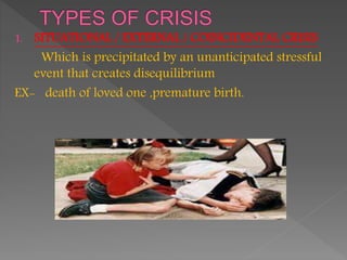 1. SITUATIONAL / EXTERNAL / COINCIDENTAL CRISIS
Which is precipitated by an unanticipated stressful
event that creates disequilibrium
EX- death of loved one ,premature birth.
 
