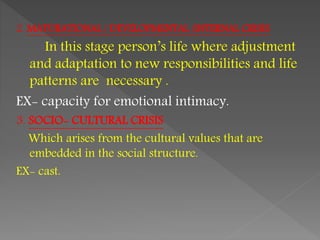 2. MATURATIONAL / DEVELOPMENTAL /INTERNAL CRISIS
In this stage person’s life where adjustment
and adaptation to new responsibilities and life
patterns are necessary .
EX- capacity for emotional intimacy.
3. SOCIO- CULTURAL CRISIS
Which arises from the cultural values that are
embedded in the social structure.
EX- cast.
 