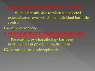 4. CRISIS RESULTING FROM TRAUMATIC STRESS
Which is result, due to when unexpected
external stress over which the individual has little
control .
EX- rape or robbery
5. CRISIS RESULTING FROM PSYCHOPATHOLOGY
Pre existing psychopathology has been
instrumental in precipitating the crisis
EX- sever neurosis, schizophrenia.
 