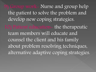 9) Group work- Nurse and group help
the patient to solve the problem and
develop new coping strategies.
10) Patient education- the therapeutic
team members will educate and
counsel the client and his family
about problem resolving techniques,
alternative adaptive coping strategies.
 