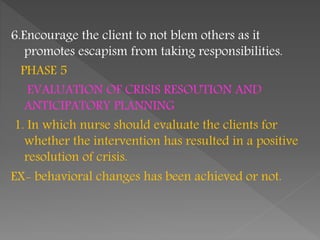 6.Encourage the client to not blem others as it
promotes escapism from taking responsibilities.
PHASE 5
EVALUATION OF CRISIS RESOUTION AND
ANTICIPATORY PLANNING
1. In which nurse should evaluate the clients for
whether the intervention has resulted in a positive
resolution of crisis.
EX- behavioral changes has been achieved or not.
 