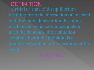 Crisis is a state of disequilibrium
resulting from the interaction of an event
with the individuals or family coping
mechanism ,which are inadequate to
meet the demands of the situation
,combined with the individuals or
family’s perception of the meaning of the
event.
TAYLOR 1982.
 