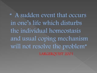 “ A sudden event that occurs
in one’s life which disturbs
the individual homeostasis
and usual coping mechanism
will not resolve the problem”
LARGERQUIST 2001
 