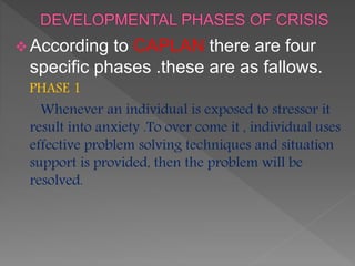  According to CAPLAN there are four
specific phases .these are as fallows.
PHASE 1
Whenever an individual is exposed to stressor it
result into anxiety .To over come it , individual uses
effective problem solving techniques and situation
support is provided, then the problem will be
resolved.
 