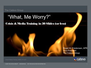 The Catevo Group


    “What, Me Worry?”
Crisis & Media Training in 30 Slides (or less)




                                                                                 Roger M. Friedensen, APR
                                                                                 Vice President
                                                                                 The Catevo Group


Crisis & Media Training | AENC| 10.12.07


© 2007 THE CATEVO GROUP   CONFIDENTIAL     NOT FOR DUPLICATION OR DISTRIBUTION                          1
 