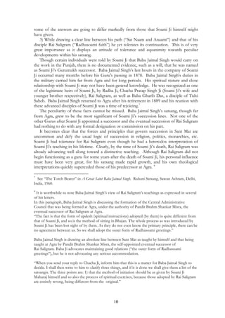some of the answers are going to differ markedly from those that Soami Ji himself might 
have given. 
3) While drawing a clear line between his path (“Sat Naam and Anaami”) and that of his 
disciple Rai Saligram (“Radhasoami faith”) he yet tolerates its continuation. This is of very 
great importance as it displays an attitude of tolerance and equanimity towards peculiar 
developments within his satsang. 
Though certain individuals were told by Soami Ji that Baba Jaimal Singh would carry on 
the work in the Punjab, there is no documented evidence, such as a will, that he was named 
as Soami Ji’s Gurumukh successor. Baba Jaimal Singh’s last hours in the company of Soami 
Ji occurred many months before his Guru's passing in 1878. Baba Jaimal Singh's duties in 
the military carried him far from Agra and for long periods. His spiritual stature and close 
relationship with Soami Ji may not have been general knowledge. He was recognized as one 
of the legitimate heirs of Soami Ji, by Radha Ji, Chacha Pratap Singh Ji (Soami Ji’s wife and 
younger brother respectively), Rai Saligram, as well as Baba Gharib Das, a disciple of Tulsi 
Saheb. Baba Jaimal Singh returned to Agra after his retirement in 1889 and his reunion with 
these advanced disciples of Soami Ji was a time of rejoicing.7 
The peculiarity of these facts cannot be missed. Baba Jaimal Singh’s satsang, though far 
from Agra, grew to be the most significant of Soami Ji's succession lines. Not one of the 
other Gurus after Soami Ji appointed a successor and the eventual succession of Rai Saligram 
had nothing to do with any formal designation or commission on his part. 
It becomes clear that the forces and principles that govern succession in Sant Mat are 
uncommon and defy the usual logic of succession in religion, politics, monarchies, etc. 
Soami Ji had tolerance for Rai Saligram even though he had a heterodox interpretation of 
Soami Ji's teaching in his lifetime. Clearly, by the time of Soami Ji’s death, Rai Saligram was 
already advancing well along toward a distinctive teaching. Although Rai Saligram did not 
begin functioning as a guru for some years after the death of Soami Ji, his personal influence 
must have been very great, for his satsang made rapid growth, and his own theological 
interpretations quickly superceded those of his predecessor at Agra. 8 
7 See “The Torch Bearer” in A Great Saint Baba Jaimal Singh. Ruhani Satsang, Sawan Ashram, Delhi, 
India, 1960. 
8 It is worthwhile to note Baba Jaimal Singh’s view of Rai Saligram’s teachings as expressed in several 
of his letters. 
In this paragraph, Baba Jaimal Singh is discussing the formation of the Central Administrative 
Council that was being formed at Agra, under the authority of Pandit Brahm Shankar Misra, the 
eventual successor of Rai Saligram at Agra. 
“The fact is that the form of updesh (spiritual instructions) adopted (by them) is quite different from 
that of Soami Ji, and so is the method of sitting in Bhajan. The whole process as was introduced by 
Soami Ji has been lost sight of by them. As they do not even know the primary principle, there can be 
no agreement between us. So we shall adopt the outer form of Radhasoami greetings.” 
Baba Jaimal Singh is drawing an absolute line between Sant Mat as taught by himself and that being 
taught at Agra by Pandit Brahm Shankar Misra, the self-appointed eventual successor of 
Rai Saligram. Baba Ji advocates maintaining good relations (“the outer form of Radhasoami 
greetings”), but he is not advocating any serious accommodation. 
“When you send your reply to Chacha Ji, inform him that this is a matter for Baba Jaimal Singh to 
decide. I shall then write to him to clarify three things, and if it is done we shall give them a list of the 
satsangis. The three points are: 1) that the method of initiation should be as given by Soami Ji 
Maharaj himself and so also the process of spiritual exercises, because those adopted by Rai Saligram 
are entirely wrong, being different from the original.” 
10 
 