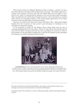 When Soami Ji allows for Saligram’s Radhasoami Mat, it indicates a tolerance for those 
who create divisions and bring varied interpretations into being. The Satgurus approach to 
existing social structures and those who lead and inhabit them does not appear to be a 
divisive one, rather it is characterized by toleration to the web that nature spins unceasingly. 
Their own spiritual work unfolds down through time and in various incarnations as a kind of 
dance with the ever changing conditions of the world, seeking opportunities for the fullest 
extension of their message within existing circumstances. 
Soami Ji’s own path of Sat Naam and Anaami, flourished at Beas. Baba Jaimal Singh’s 
freedom from the constraints of Agra proved a great advantage in elucidating his own 
development of Soami Ji’s teaching. 
In his translation of Soami Ji’s Sar Bachan (Prose) Jaimal Singh took the step of 
correcting Paragraph 250 of the Agra edition. Where the Agra edition, first published several 
years after the death of Soami Ji, said that one must contemplate the successor in order to 
make progress on the path, Baba Ji changed this to read that the disciple should contemplate 
his own guru even after his departure from this world. 
Soamiji Maharaj with some of the male members of His family. Partap Singh (Chacha Ji), his 
youngest brother, is sitting on the carpet to his left. Younger brother Rai Brindaban, who founded his own 
sect, is seated on the bench to Soami ji’s right. Rai Saligram behind with fan. The others are Chacha Ji’s three 
sons. Seth Sudarshan Singh, who wrote devotional letters to Baba Sawan Singh, is also seated on the floor. 
Here, like Soamiji before him, Baba Jaimal Singh is again making a firm distinction between the 
teachings he was given by Soamiji and those developed by Rai Saligram. 
Sat Sandesh April 1978, Translation of a letter of Baba Jaimal Singh to Baba Sawan Singh dated June 
19,1903. 
11 
 