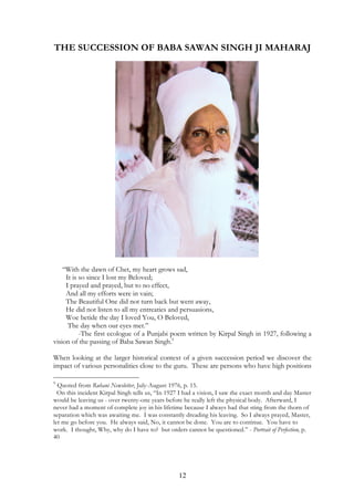 THE SUCCESSION OF BABA SAWAN SINGH JI MAHARAJ 
“With the dawn of Chet, my heart grows sad, 
It is so since I lost my Beloved; 
I prayed and prayed, but to no effect, 
And all my efforts were in vain; 
The Beautiful One did not turn back but went away, 
He did not listen to all my entreaties and persuasions, 
Woe betide the day I loved You, O Beloved, 
The day when our eyes met.” 
-The first ecologue of a Punjabi poem written by Kirpal Singh in 1927, following a 
vision of the passing of Baba Sawan Singh.9 
When looking at the larger historical context of a given succession period we discover the 
impact of various personalities close to the guru. These are persons who have high positions 
9 Quoted from Ruhani Newsletter, July-August 1976, p. 15. 
On this incident Kirpal Singh tells us, “In 1927 I had a vision, I saw the exact month and day Master 
would be leaving us - over twenty-one years before he really left the physical body. Afterward, I 
never had a moment of complete joy in his lifetime because I always had that sting from the thorn of 
separation which was awaiting me. I was constantly dreading his leaving. So I always prayed, Master, 
let me go before you. He always said, No, it cannot be done. You are to continue. You have to 
work. I thought, Why, why do I have to? but orders cannot be questioned.” - Portrait of Perfection, p. 
40 
12 
 