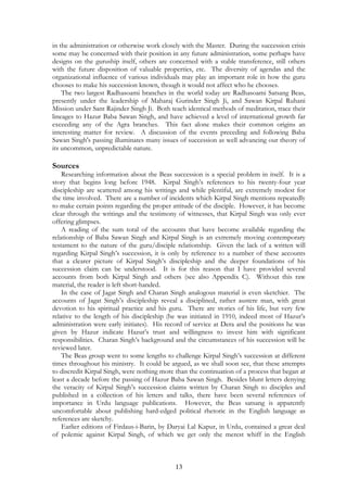 in the administration or otherwise work closely with the Master. During the succession crisis 
some may be concerned with their position in any future administration, some perhaps have 
designs on the guruship itself, others are concerned with a stable transference, still others 
with the future disposition of valuable properties, etc. The diversity of agendas and the 
organizational influence of various individuals may play an important role in how the guru 
chooses to make his succession known, though it would not affect who he chooses. 
The two largest Radhasoami branches in the world today are Radhasoami Satsang Beas, 
presently under the leadership of Maharaj Gurinder Singh Ji, and Sawan Kirpal Ruhani 
Mission under Sant Rajinder Singh Ji. Both teach identical methods of meditation, trace their 
lineages to Hazur Baba Sawan Singh, and have achieved a level of international growth far 
exceeding any of the Agra branches. This fact alone makes their common origins an 
interesting matter for review. A discussion of the events preceding and following Baba 
Sawan Singh's passing illuminates many issues of succession as well advancing our theory of 
its uncommon, unpredictable nature. 
Sources 
Researching information about the Beas succession is a special problem in itself. It is a 
story that begins long before 1948. Kirpal Singh’s references to his twenty-four year 
discipleship are scattered among his writings and while plentiful, are extremely modest for 
the time involved. There are a number of incidents which Kirpal Singh mentions repeatedly 
to make certain points regarding the proper attitude of the disciple. However, it has become 
clear through the writings and the testimony of witnesses, that Kirpal Singh was only ever 
offering glimpses. 
A reading of the sum total of the accounts that have become available regarding the 
relationship of Baba Sawan Singh and Kirpal Singh is an extremely moving contemporary 
testament to the nature of the guru/disciple relationship. Given the lack of a written will 
regarding Kirpal Singh’s succession, it is only by reference to a number of these accounts 
that a clearer picture of Kirpal Singh’s discipleship and the deeper foundations of his 
succession claim can be understood. It is for this reason that I have provided several 
accounts from both Kirpal Singh and others (see also Appendix C). Without this raw 
material, the reader is left short-handed. 
In the case of Jagat Singh and Charan Singh analogous material is even sketchier. The 
accounts of Jagat Singh’s discipleship reveal a disciplined, rather austere man, with great 
devotion to his spiritual practice and his guru. There are stories of his life, but very few 
relative to the length of his discipleship (he was initiated in 1910, indeed most of Hazur’s 
administration were early initiates). His record of service at Dera and the positions he was 
given by Hazur indicate Hazur’s trust and willingness to invest him with significant 
responsibilities. Charan Singh’s background and the circumstances of his succession will be 
reviewed later. 
The Beas group went to some lengths to challenge Kirpal Singh’s succession at different 
times throughout his ministry. It could be argued, as we shall soon see, that these attempts 
to discredit Kirpal Singh, were nothing more than the continuation of a process that began at 
least a decade before the passing of Hazur Baba Sawan Singh. Besides blunt letters denying 
the veracity of Kirpal Singh’s succession claims written by Charan Singh to disciples and 
published in a collection of his letters and talks, there have been several references of 
importance in Urdu language publications. However, the Beas satsang is apparently 
uncomfortable about publishing hard-edged political rhetoric in the English language as 
references are sketchy. 
Earlier editions of Firdaus-i-Barin, by Daryai Lal Kapur, in Urdu, contained a great deal 
of polemic against Kirpal Singh, of which we get only the merest whiff in the English 
13 
 