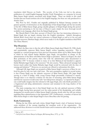 translation titled Heaven on Earth. The severity of the Urdu text led to the private 
publication of a small English language booklet Truth Triumphant, as a response by several 
Baba Sawan Singh initiates associated with Kirpal Singh. There are details in this small 
booklet that are found nowhere else in the English language, but these are only produced in a 
sketchy form. 
Pita Poot by H.C. Chadda and originally published by Ruhani Satsang contains the 
greatest quantity of information on the discipleship of Sant Kirpal Singh and the last months 
of the life of Baba Sawan Singh, giving valuable glimpses of Kirpal Singh during this period. 
The section pertaining to the last days of Hazur is quite simply the most thorough record 
available in any language, albeit from the Kirpal Singh group. 
Rai Munshi Ram’s Urdu diary account of Hazur’s last days has interesting references to 
Kirpal Singh that are largely missing from the English translation. Indeed, throughout 
Munshi Ram's book there are various references to Kirpal Singh as well as to his son and 
eventual successor, Darshan Singh, which never made it to the English translation titled With 
The Three Masters. 
The Overview 
In brief, the Beas view is that the will of Baba Sawan Singh dated March 20, 1948, clearly 
and unmistakably expresses Baba Sawan Singh's wishes regarding succession. This is 
regarded as a natural progression from previous documents drawn up by Baba Sawan Singh 
in which he had named Sardar Bahadur Jagat Singh, vice-president in charge of the 
administration of the Dera with Baba Sawan Singh as president. Daryai Lal Kapur, the chief 
Beas polemicist of this period, states that with the administrative plan documented in 
September 1947 “it became evident to many of us that Maharaj Ji had decided to appoint 
Sardar Bahadur Jagat Singh as his successor.” He also asserts, “Many advanced satsangis had 
known much earlier that Sardar Bahadur Jagat Singh would be entrusted with the duty of 
satsang and initiation.”10 However, no accounts are offered to substantiate this claim. 
Although S.B. Jagat Singh was accepted as Baba Sawan Singh’s successor at Beas, he out-lived 
his guru by only two and a half years. The tacit assumption, implicit in several stories, 
is that Charan Singh was the ultimate successor of Baba Sawan Singh, S.B. Jagat Singh 
serving as a kind of bridge, while young Charan Singh presumably continued to mature. 
Though there is no objective evidence for this line of reasoning, when Baba Sawan Singh 
said that his successor would come with “ten fold powers and grace,” as reported by Kapur,11 
one could hardly imagine that this referred to S.B. Jagat Singh, who only briefly presided over 
a fragmented and ailing administrative structure and remained in the long shadow of his 
predecessor. 
The main competing view is that Kirpal Singh was the sole spiritual successor of Baba 
Sawan Singh, having been groomed over the entire period of his discipleship, and verbally 
designated six months prior to Baba Sawan Singh’s passing, shortly after the will was written 
regarding Dera administration in late September 1947. Furthermore, a number of factors led 
Baba Sawan Singh to order Kirpal Singh to leave Dera Beas after his passing. 
Early Controversy 
During the late fifties and early sixties, Kirpal Singh found a lack of harmony between 
some members of the satsang regarding the mundane work of the organization. He 
addressed these divisions in several circular letters and in numerous talks and meetings on his 
10 Ibid. p. 207. 
11 Call of the Great Master. Daryai Lal Kapur, RS Satsang Beas, 1972, p. 134. 
14 
 