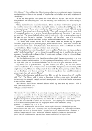 1963-64 tour.12 He would use the following story of controversy directed against him during 
his discipleship to illustrate the attitude of mind to be carried when faced with criticism and 
controversy. 
“When we make parties, one against the other, what do we do? We tell this side one 
thing and that side something else. You are deceiving your own selves, and the God in you 
sees you. 
“I may mention to you today one incident. There are always controversies going on. In 
my own life, Master once ordered me during his lifetime to initiate about 250 people in the 
monthly gathering.13 Those who were after the Mastership became worried: 'What is going 
to happen? Everything is gone from our hands.' They made parties and spread a great deal 
of propaganda against me, in writing, through letters and this and that thing. I was true to 
my own Self. The Master had ordered me to do it; and to give talks at satsang places, attend 
the poor, the sick, the needy, everyone. Even when I left the office, I used to be attending 
the sick until eight, nine or ten o'clock at night, and sometimes even later than that. 
“The Master had ordered me to do it; and letters about me, written by the parties 
concerned, began to pour in, in all languages, from different towns. They were all about the 
same subject: ‘He’s such a man; he's such a man; he's such a man.’ And Master also knew 
about the letters. There were heaps of letters from all around. 
“My Master had always asked me, when I went to see him, ‘Well, come on, please, and give 
a talk.’ And what did I do? He was sitting there, and he made me sit near him, like a son or 
a student. I would speak my heart to him--I would open my heart to him in a heart-to-heart 
talk--and the people enjoyed. 
“But they had arranged it so that for eight months regularly I was not permitted to go near 
the Master, not even to talk to him. So much propaganda was being carried on! But I would 
just look at his eyes, and that was sufficient for me; because eyes speak more than words. 
“My Master used to go to the hills. My elder brother went there (I did not even tell this 
secret to my brother. Why complain of the Master and his disciples to someone else?), and I 
simply asked him, ‘When you find yourself all alone with the Master, simply ask him if there 
are any drawbacks or if there is anything I've done wrong...I may have erred knowingly or 
unknowingly. Just talk with the Master.’ 
“When my brother came back, I asked him, ‘Did you ask the Master about it?’ And he 
said, ‘Yes.’ The Master said, ‘I know he has done nothing wrong, either knowingly or 
unknowingly; but strangely enough, so much water passed over his head, but he never came 
to me to tell me about it.’ 
“So naturally, when Master returned--I never asked any time from my Master--I said, ‘I 
15 
want a few minutes with you.’ 
“’Oh, yes, you're welcome.’ 
12 See Circular 17 written in 1961: “....I cannot help observing the growth of tendencies which must 
be a matter of concern for all of us. In spite of repeated exhortations and persuasions, I find growing 
and springing up amidst us the weeds of discord and disharmony. Competition seems to have taken 
the place of cooperation, rivalry that of love, and distrust that of trust and good faith....Unless 
checked they lead ultimately to serious rifts and divisions. The original goal is completely forgotten 
in the heat of controversy and debate and the purpose we set out to achieve lies wholly 
neglected...”(Sat Sandesh. Aug. 1970, p. 18) 
13 This was not the first or last time that Baba Sawan Singh had asked Kirpal Singh to give the 
initiation instruction in his stead. According to the account of Iqbal Kaur in The Ocean of Grace Divine, 
Kirpal Singh was asked by Hazur to initiate a group of ten seekers at Lahore in 1936. She claims to 
have been a witness to this event. Apparently, because it occured at Lahore, the action did not 
receive the wide notice or strong reaction of the later event described in this selection. 
 