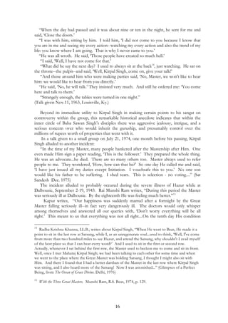 “When the day had passed and it was about nine or ten in the night, he sent for me and 
said, ‘Close the doors.’ 
“I was with him, sitting by him. I told him, ‘I did not come to you because I know that 
you are in me and seeing my every action--watching my every action and also the trend of my 
life: you know where I am going. That is why I never came to you.’ 
“He was all wroth. He said, ‘Those people have created so much hell.’ 
“I said, ‘Well, I have not come for that.’ 
“What did he say the next day? I used to always sit at the back14, just watching. He sat on 
the throne--the pulpit--and said, ‘Well, Kirpal Singh, come on, give your talk!’ 
“And those around him who were making parties said, ‘No, Master, we won't like to hear 
him: we would like to hear from you directly.’ 
“He said, ‘No, he will talk.’ They insisted very much. And still he ordered me: ‘You come 
here and talk to them.’ 
“Strangely enough, the tables were turned in one night.” 
16 
(Talk given Nov.11, 1963, Louisville, Ky.) 
Beyond its immediate utility to Kirpal Singh in making certain points to his sangat on 
controversy within the group, this remarkable historical anecdote indicates that within the 
inner circle of Baba Sawan Singh’s disciples there was aggressive jealousy, intrigue, and a 
serious concern over who would inherit the guruship, and presumably control over the 
millions of rupees worth of properties that went with it. 
In a talk given to a small group on July 21, 1974, one month before his passing, Kirpal 
Singh alluded to another incident: 
“In the time of my Master, many people hankered after the Mastership after Him. One 
even made Him sign a paper reading, ‘This is the follower.’ They prepared the whole thing. 
He was an advocate...he died. There are so many others too. Master always used to refer 
people to me. They wondered, ‘How, how can that be?’ So one day He called me and said, 
‘I have just issued all my duties except Initiation. I vouchsafe this to you.’ No one son 
would like his father to be suffering. I shed tears. This is selection - no voting....” (Sat 
Sandesh Dec. 1975) 
The incident alluded to probably occured during the severe illness of Hazur while at 
Dalhousie, September 2-19, 1943. Rai Munshi Ram writes, “During this period the Master 
was seriously ill at Dalhousie. By the eighteenth He was feeling much better.”15 
Kapur writes, “Our happiness was suddenly marred after a fortnight by the Great 
Master falling seriously ill--in fact very dangerously ill. The doctors would only whisper 
among themselves and answered all our queries with, ‘Don't worry everything will be all 
right.’ This meant to us that everything was not all right....On the tenth day His condition 
14 Radha Krishna Khanna, LL.B., writes about Kirpal Singh, “When He went to Beas, He made it a 
point to sit in the last row at Satsang, while I, as an unregenerate soul...used to think, ‘Well, I've come 
from more than two hundred miles to see Hazur, and attend the Satsang, why shouldn't I avail myself 
of the best place so that I can hear every word?’ And I used to sit in the first or second row. 
Actually, whenever I sat behind the first row, the Master used to beckon me to come and sit in front. 
Well, once I met Maharaj Kirpal Singh; we had been talking to each other for some time and when 
we went to the place where the Great Master was holding Satsang, I thought I might also sit with 
Him. And there I found that I had a better darshan of the Master in the last row where Kirpal Singh 
was sitting, and I also heard more of the Satsang! Now I was astonished...” (Glimpses of a Perfect 
Being, from The Ocean of Grace Divine. Delhi, 1976) 
15 With the Three Great Masters. Munshi Ram, R.S. Beas, 1974, p. 129. 
 