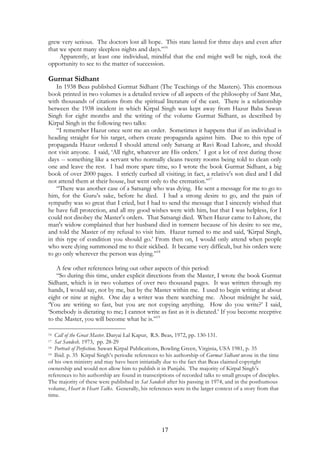 grew very serious. The doctors lost all hope. This state lasted for three days and even after 
that we spent many sleepless nights and days.”16 
Apparently, at least one individual, mindful that the end might well be nigh, took the 
opportunity to see to the matter of succession. 
Gurmat Sidhant 
In 1938 Beas published Gurmat Sidhant (The Teachings of the Masters). This enormous 
book printed in two volumes is a detailed review of all aspects of the philosophy of Sant Mat, 
with thousands of citations from the spiritual literature of the east. There is a relationship 
between the 1938 incident in which Kirpal Singh was kept away from Hazur Baba Sawan 
Singh for eight months and the writing of the volume Gurmat Sidhant, as described by 
Kirpal Singh in the following two talks: 
“I remember Hazur once sent me an order. Sometimes it happens that if an individual is 
heading straight for his target, others create propaganda against him. Due to this type of 
propaganda Hazur ordered I should attend only Satsang at Ravi Road Lahore, and should 
not visit anyone. I said, ‘All right, whatever are His orders.’ I got a lot of rest during those 
days -- something like a servant who normally cleans twenty rooms being told to clean only 
one and leave the rest. I had more spare time, so I wrote the book Gurmat Sidhant, a big 
book of over 2000 pages. I strictly curbed all visiting; in fact, a relative's son died and I did 
not attend them at their house, but went only to the cremation.”17 
“There was another case of a Satsangi who was dying. He sent a message for me to go to 
him, for the Guru’s sake, before he died. I had a strong desire to go, and the pain of 
sympathy was so great that I cried, but I had to send the message that I sincerely wished that 
he have full protection, and all my good wishes were with him, but that I was helpless, for I 
could not disobey the Master’s orders. That Satsangi died. When Hazur came to Lahore, the 
man's widow complained that her husband died in torment because of his desire to see me, 
and told the Master of my refusal to visit him. Hazur turned to me and said, ‘Kirpal Singh, 
in this type of condition you should go.’ From then on, I would only attend when people 
who were dying summoned me to their sickbed. It became very difficult, but his orders were 
to go only wherever the person was dying.”18 
A few other references bring out other aspects of this period: 
“So during this time, under explicit directions from the Master, I wrote the book Gurmat 
Sidhant, which is in two volumes of over two thousand pages. It was written through my 
hands, I would say, not by me, but by the Master within me. I used to begin writing at about 
eight or nine at night. One day a writer was there watching me. About midnight he said, 
‘You are writing so fast, but you are not copying anything. How do you write?’ I said, 
‘Somebody is dictating to me; I cannot write as fast as it is dictated.’ If you become receptive 
to the Master, you will become what he is.”19 
16 Call of the Great Master. Daryai Lal Kapur, R.S. Beas, 1972, pp. 130-131. 
17 Sat Sandesh. 1973, pp. 28-29 
18 Portrait of Perfection. Sawan Kirpal Publications, Bowling Green, Virginia, USA 1981, p. 35 
19 Ibid. p. 35 Kirpal Singh’s periodic references to his authorship of Gurmat Sidhant arose in the time 
of his own ministry and may have been initiatially due to the fact that Beas claimed copyright 
ownership and would not allow him to publish it in Punjabi. The majority of Kirpal Singh’s 
references to his authorship are found in transcriptions of recorded talks to small groups of disciples. 
The majority of these were published in Sat Sandesh after his passing in 1974, and in the posthumous 
volume, Heart to Heart Talks. Generally, his references were in the larger context of a story from that 
time. 
17 
 