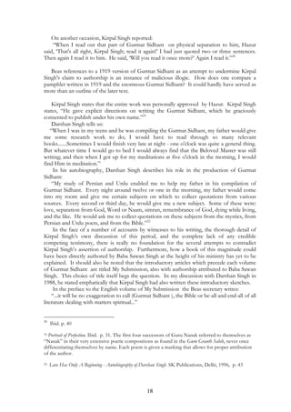 On another occasion, Kirpal Singh reported: 
“When I read out that part of Gurmat Sidhant on physical separation to him, Hazur 
said, ‘That's all right, Kirpal Singh; read it again!’ I had just quoted two or three sentences. 
Then again I read it to him. He said, ‘Will you read it once more?’ Again I read it.”20 
Beas references to a 1919 version of Gurmat Sidhant as an attempt to undermine Kirpal 
Singh's claim to authorship is an instance of malicious illogic. How does one compare a 
pamphlet written in 1919 and the enormous Gurmat Sidhant? It could hardly have served as 
more than an outline of the later text. 
Kirpal Singh states that the entire work was personally approved by Hazur. Kirpal Singh 
states, “He gave explicit directions on writing the Gurmat Sidhant, which he graciously 
consented to publish under his own name.”21 
Darshan Singh tells us: 
“When I was in my teens and he was compiling the Gurmat Sidhant, my father would give 
me some research work to do; I would have to read through so many relevant 
books.......Sometimes I would finish very late at night - one o'clock was quite a general thing. 
But whatever time I would go to bed I would always find that the Beloved Master was still 
writing; and then when I got up for my meditations at five o'clock in the morning, I would 
find Him in meditation.” 
In his autobiography, Darshan Singh describes his role in the production of Gurmat 
18 
Sidhant: 
“My study of Persian and Urdu enabled me to help my father in his compilation of 
Gurmat Sidhant. Every night around twelve or one in the morning, my father would come 
into my room and give me certain subjects on which to collect quotations from various 
sources. Every second or third day, he would give me a new subject. Some of these were: 
love, separation from God, Word or Naam, simran, remembrance of God, dying while living, 
and the like. He would ask me to collect quotations on these subjects from the mystics, from 
Persian and Urdu poets, and from the Bible.”22 
In the face of a number of accounts by witnesses to his writing, the thorough detail of 
Kirpal Singh’s own discussion of this period, and the complete lack of any credible 
competing testimony, there is really no foundation for the several attempts to contradict 
Kirpal Singh’s assertion of authorship. Furthermore, how a book of this magnitude could 
have been directly authored by Baba Sawan Singh at the height of his ministry has yet to be 
explained. It should also be noted that the introductory articles which precede each volume 
of Gurmat Sidhant are titled My Submission, also with authorship attributed to Baba Sawan 
Singh. This choice of title itself begs the question. In my discussion with Darshan Singh in 
1988, he stated emphatically that Kirpal Singh had also written these introductory sketches. 
In the preface to the English volume of My Submission the Beas secretary writes: 
“...it will be no exaggeration to call (Gurmat Sidhant ), the Bible or be-all and end-all of all 
literature dealing with matters spiritual...” 
20 Ibid. p. 40 
35 Portrait of Perfection. Ibid. p. 31. The first four successors of Guru Nanak referred to themselves as 
“Nanak” in their very extensive poetic compositions as found in the Guru Granth Sahib, never once 
differentiating themselves by name. Each poem is given a marking that allows for proper attribution 
of the author. 
22 Love Has Only A Beginning - Autobiography of Darshan Singh. SK Publications, Delhi, 1996, p. 43 
 