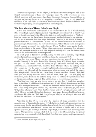 Despite such high regard for the original, it has been substantially tampered with in the 
English translation issued by Beas, after Hazur past away. The order of sections has been 
shifted, some text and many quotes have been eliminated. Comparing Gurmat Sidhant to 
scripture and then altering the text is a surprising contradiction. One can only speculate if 
translators of the Holy Bible or copyists of the Guru Granth Sahib had taken a similar hand 
to their work; chopping and changing to suit an editorial agenda. 
The Last Months of Hazur Baba Sawan Singh 
Let us now review some of the events of the last months of the life of Hazur Maharaj 
Baba Sawan Singh Ji, derived primarily from Kirpal Singh's accounts as well as Pita Poot, in 
more or less chronological order. Due to the lack of an authorized translation of Pita Poot I 
have had chapter six (on Baba Sawan Singh's passing), translated directly in my presence. I 
will not quote verbatim from this rough translation, however, I will adhere as closely as 
possible to the text as I understood it. Where I did not feel the translation was accurate or 
precise enough, I have omitted the story or information. Where I have found more precise 
English language accounts I have utilized these. Where Pita Poot adds specific details, I 
have mentioned this as the source. Where other contrasting or supporting Beas references 
exist I will also draw on these as well. The purpose is to bring in to view the flow of events 
as well as the political tensions that were present. 
In a talk given in September of 1955, during his first tour of America, Kirpal Singh 
described a significant conversation with Hazur during the summer of 1947: 
“I used to pray to my Master, you see, sometimes when we were all alone, because I 
dreaded that thing all the while. I asked Him this many times: ‘Well Master, I pray to you for 
one gift.’ He said, ‘What?’ ‘Send me before you go.’ He always answered back, ‘No, it 
cannot be done. You have to work. It can't be done.’ He never refused me anything except 
this -- excuse me -- he did agree, you see, for eight months; because in August 1947, He was 
just ready to go. He made all the arrangements, all the accounts were settled, the balance 
sheet was prepared. He sent for me. I was sitting all alone with Him. He said, ‘Well, look 
here, you have to pay such and such a man so much, after I go.’ He was giving me 
instructions, some details on this and that thing. Then He told me, ‘Well, the balance sheet 
of the accounts are being prepared. That will be shown to you on the next morning.’ 
“Any blind man could see what he was going to say after that. I simply just spread my 
heart before Him. I told Him with tears in my eyes, I said, ‘Master, I never asked anything 
from You during my whole life.’ (That did not mean that what I wanted was not given to 
me. Those things were given unasked for.) ‘But today I ask You for one gift, one favor.’ 
‘Well, tell me what you want.’ ‘Only that You remain with us’ He kept quiet, then said, ‘All 
right.’ He was very sick; He just laid down and I went away. I returned to Him after about 
four hours. He called me, ‘Well, look here, what you asked of me, what you want, that will 
be done for some time.’ So that was done.23 
According to Pita Poot, soon after the creation of three committees for the 
administration of Dera in late September 1947, Baba Sawan Singh made an announcement in 
satsang saying that he was old and couldn't look after all the work, explaining that this was 
why the committees were created. At this time he said that if anyone had to ask about 
spiritual questions, he should go to Sardar Kirpal Singh, who would work according to his 
orders. One prominent satsangi asked if all the work of the Dera, including its spiritual 
activities had been entrusted to S.B. Jagat Singh (who had been made overall vice-president). 
19 
23 Ruhani Newsletter. March-April, 1976, p. 6 
 