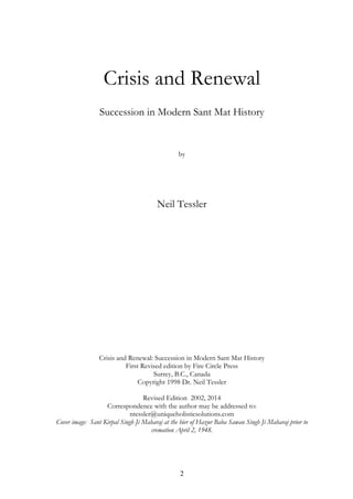 Crisis and Renewal 
Succession in Modern Sant Mat History 
by 
Neil Tessler 
Crisis and Renewal: Succession in Modern Sant Mat History 
First Revised edition by Fire Circle Press 
Surrey, B.C., Canada 
Copyright 1998 Dr. Neil Tessler 
Revised Edition 2002, 2014 
Correspondence with the author may be addressed to: 
ntessler@uniqueholisticsolutions.com 
Cover image: Sant Kirpal Singh Ji Maharaj at the bier of Hazur Baba Sawan Singh Ji Maharaj prior to 
cremation April 2, 1948. 
2 
 