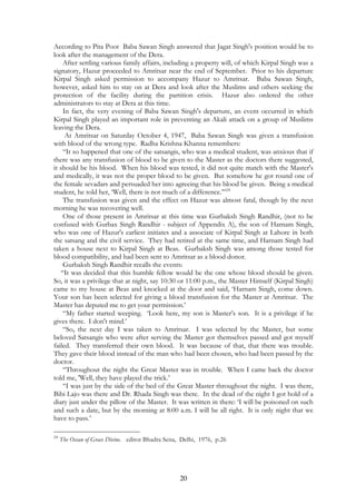 According to Pita Poot Baba Sawan Singh answered that Jagat Singh's position would be to 
look after the management of the Dera. 
After settling various family affairs, including a property will, of which Kirpal Singh was a 
signatory, Hazur proceeded to Amritsar near the end of September. Prior to his departure 
Kirpal Singh asked permission to accompany Hazur to Amritsar. Baba Sawan Singh, 
however, asked him to stay on at Dera and look after the Muslims and others seeking the 
protection of the facility during the partition crisis. Hazur also ordered the other 
administrators to stay at Dera at this time. 
In fact, the very evening of Baba Sawan Singh's departure, an event occurred in which 
Kirpal Singh played an important role in preventing an Akali attack on a group of Muslims 
leaving the Dera. 
At Amritsar on Saturday October 4, 1947, Baba Sawan Singh was given a transfusion 
with blood of the wrong type. Radha Krishna Khanna remembers: 
“It so happened that one of the satsangis, who was a medical student, was anxious that if 
there was any transfusion of blood to be given to the Master as the doctors there suggested, 
it should be his blood. When his blood was tested, it did not quite match with the Master's 
and medically, it was not the proper blood to be given. But somehow he got round one of 
the female sevadars and persuaded her into agreeing that his blood be given. Being a medical 
student, he told her, ‘Well, there is not much of a difference.’”24 
The transfusion was given and the effect on Hazur was almost fatal, though by the next 
20 
morning he was recovering well. 
One of those present in Amritsar at this time was Gurbaksh Singh Randhir, (not to be 
confused with Gurbax Singh Randhir - subject of Appendix A), the son of Harnam Singh, 
who was one of Hazur's earliest initiates and a associate of Kirpal Singh at Lahore in both 
the satsang and the civil service. They had retired at the same time, and Harnam Singh had 
taken a house next to Kirpal Singh at Beas. Gurbaksh Singh was among those tested for 
blood compatibility, and had been sent to Amritsar as a blood donor. 
Gurbaksh Singh Randhir recalls the events: 
“It was decided that this humble fellow would be the one whose blood should be given. 
So, it was a privilege that at night, say 10:30 or 11:00 p.m., the Master Himself (Kirpal Singh) 
came to my house at Beas and knocked at the door and said, ‘Harnam Singh, come down. 
Your son has been selected for giving a blood transfusion for the Master at Amritsar. The 
Master has deputed me to get your permission.’ 
“My father started weeping. ‘Look here, my son is Master’s son. It is a privilege if he 
gives there. I don't mind.’ 
“So, the next day I was taken to Amritsar. I was selected by the Master, but some 
beloved Satsangis who were after serving the Master got themselves passed and got myself 
failed. They transferred their own blood. It was because of that, that there was trouble. 
They gave their blood instead of the man who had been chosen, who had been passed by the 
doctor. 
“Throughout the night the Great Master was in trouble. When I came back the doctor 
told me, 'Well, they have played the trick.’ 
“I was just by the side of the bed of the Great Master throughout the night. I was there, 
Bibi Lajo was there and Dr. Rhada Singh was there. In the dead of the night I got hold of a 
diary just under the pillow of the Master. It was written in there: ‘I will be poisoned on such 
and such a date, but by the morning at 8:00 a.m. I will be all right. It is only night that we 
have to pass.’ 
24 The Ocean of Grace Divine. editor Bhadra Sena, Delhi, 1976, p.26 
 