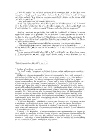“I told this to Bibi Lajo and she is a witness. Early morning at 8:00 a.m. Bibi Lajo came. 
Master Sawan Singh was all right, hale and hearty. He brushed His teeth, tied His turban, 
had His tea and said, ‘Now sing some song, sing some shabd.’ So this was the miracle which 
I saw with my own eyes.”25 
Radha Krishna Khanna discusses the same event: 
“I was very angry over all this. I was thinking that we should complain to the Master that 
it was due to this sevadar that the wrong blood was given. But Maharaj Kirpal Singh said, 
‘Well, forgive her. Now he has recovered. Whatever had to happen, has happened.’”26 
That day a medicine was prescribed that could not be obtained in Amritsar, so several 
people were sent by car to Jullundur. At this time Bibi Hardevi was ordered by Hazur to 
travel in the same car and to bring back Kirpal Singh, commenting that he was required for 
some urgent work. Kirpal Singh arrived late that night and remained with Hazur for the rest 
of Hazur's stay in Amritsar. 
Kirpal Singh described the events in his first publication after the passing of Hazur: 
“His health improved a little at Amritsar but it became worse on 4th October, 1947. On 
the 5th October1947, Hazur sent for me from Beas. In a week's time his condition was 
again better. 
“On the morning of 12th October 1947, at 7 o'clock He called me. When I was present 
in His august presence, He said, ‘Kirpal Singh! I have allotted all other work but have not 
21 
25 Ruhani Newsletter. Sept.-Oct., 1975, pp. 53-54 
26 The Ocean of Grace Divine. Ibid. p. 26 
The female sevadar who accepted the blood of the young medical student was none other than 
Bibi Lajo. 
Bibi Lajwanti, otherwise known as Bibi Lajo, spent forty years in the Dera. A tall women with a 
noble and intelligent face, she first came to Dera with her family around 1910 as a child, and spent 
the majority of her years at Dera in the personal service of Baba Sawan Singh, as one of several 
primary female attendants. She also authored a Punjabi book of stories of Hazur titled Sakhya. It is 
an interesting fact that it is difficult, verging on impossible, to find references to her in the Beas 
literature, other than a single photo on page 167 of Glimpses of the Great Master. Essentially, she has 
been erased from Dera histories of the period. On the other hand there are dozens of references to 
Bibi Ralli, who also served Hazur closely from an early period in his ministry. There may be several 
reasons for this. On the one hand, after the passing of Baba Sawan Singh, Bibi Ralli remained at 
Dera in the service of S.B. Jagat Singh, whereas Bibi Lajo left and was associated with Sant Kirpal 
Singh throughout his ministry, though she retained connections to Beas. Her account of several 
experiences with Kirpal Singh during his discipleship, recorded about 1975, is the lead article in the 
book, The Ocean of Grace Divine. 
Raj Kumari Rajput, Bibi Lajo’s close aide from the early fifties right up to her passing, now lives 
in Minneapolis. She was initiated by Sant Kirpal Singh in 1956. Discussions with her during the 
writing of this paper provided the information on Bibi Lajo’s view of events; furthermore, Mrs. 
Rajput has reviewed and approved every comment attributed to Bibi Lajo as her accurate recollection 
of the latter's rememberances. 
According to Mrs. Rajput, Bibi Lajo also mentioned that there were tensions between the principal 
female sevadars that apparently influenced some of the politics. Despite her being stricken from Beas 
literature describing Hazur’s household, Bibi Lajwanti was later a periodic visitor at Dera on the 
invitation of Charan Singh, to whom she had been a kind of aunt. She spent her last months at Dera 
and was cremated there after her passing in the early eighties. 
 