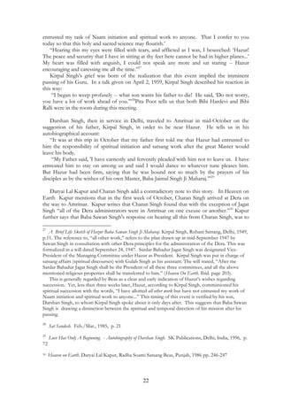 entrusted my task of Naam initiation and spiritual work to anyone. That I confer to you 
today so that this holy and sacred science may flourish.’ 
“Hearing this my eyes were filled with tears, and afflicted as I was, I beseeched: ‘Hazur! 
The peace and security that I have in sitting at thy feet here cannot be had in higher planes...’ 
My heart was filled with anguish, I could not speak any more and sat staring -- Hazur 
encouraging and caressing me all the time.”27 
Kirpal Singh’s grief was born of the realization that this event implied the imminent 
passing of his Guru. In a talk given on April 2, 1959, Kirpal Singh described his reaction in 
this way: 
“I began to weep profusely -- what son wants his father to die! He said, ‘Do not worry, 
you have a lot of work ahead of you.’”28Pita Poot tells us that both Bibi Hardevi and Bibi 
Ralli were in the room during this meeting. 
Darshan Singh, then in service in Delhi, traveled to Amritsar in mid-October on the 
suggestion of his father, Kirpal Singh, in order to be near Hazur. He tells us in his 
autobiographical account: 
“It was at this trip in October that my father first told me that Hazur had entrusted to 
him the responsibility of spiritual initiation and satsang work after the great Master would 
leave his body. 
“My Father said, 'I have earnestly and fervently pleaded with him not to leave us. I have 
entreated him to stay on among us and said I would dance to whatever tune pleases him. 
But Hazur had been firm, saying that he was bound not so much by the prayers of his 
disciples as by the wishes of his own Master, Baba Jaimal Singh Ji Maharaj.’”29 
Daryai Lal Kapur and Charan Singh add a contradictory note to this story. In Heaven on 
Earth Kapur mentions that in the first week of October, Charan Singh arrived at Dera on 
the way to Amritsar. Kapur writes that Charan Singh found that with the exception of Jagat 
Singh “all of the Dera administrators were in Amritsar on one excuse or another.”30 Kapur 
further says that Baba Sawan Singh's response on hearing all this from Charan Singh, was to 
27 A Brief Life Sketch of Hazur Baba Sawan Singh Ji Maharaj. Kirpal Singh, Ruhani Satsang, Delhi, 1949, 
p.11. The reference to, “all other work,” refers to the plan drawn up in mid-September 1947 by 
Sawan Singh in consultation with other Dera principles for the administration of the Dera. This was 
formalized in a will dated September 24, 1947. Sardar Bahadur Jagat Singh was designated Vice- 
President of the Managing Committee under Hazur as President. Kirpal Singh was put in charge of 
satsang affairs (spiritual discourses) with Gulab Singh as his assistant. The will stated, “After me 
Sardar Bahadur Jagat Singh shall be the President of all these three committees, and all the above 
mentioned religious properties shall be transferred to him.” (Heaven On Earth. Ibid. page 203). 
This is generally regarded by Beas as a clear and early indication of Hazur’s wishes regarding 
succession. Yet, less then three weeks later, Hazur, according to Kirpal Singh, commissioned his 
spiritual succession with the words, “I have allotted all other work but have not entrusted my work of 
Naam initiation and spiritual work to anyone...” This timing of this event is verified by his son, 
Darshan Singh, to whom Kirpal Singh spoke about it only days after. This suggests that Baba Sawan 
Singh is drawing a distinction between the spiritual and temporal direction of his mission after his 
passing. 
22 
28 Sat Sandesh. Feb./Mar., 1985, p. 21 
29 Love Has Only A Beginning. - Autobiography of Darshan Singh. SK Publications, Delhi, India, 1996, p. 
72 
30 Heaven on Earth. Daryai Lal Kapur, Radha Soami Satsang Beas, Punjab, 1986 pp. 246-247 
 