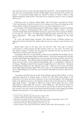 state with tears in his eyes that only Jagat Singh had obeyed him. Charan Singh himself tells 
this same story and specifically mentions Kirpal Singh’s name among those he noted to be 
absent.31 As mentioned, Kirpal Singh was ordered by Hazur to remain at Dera to help 
Muslim immigrants, which he did. Only when he was ordered by Hazur to come to Amritsar 
did he do so. 
Following events in Amritsar, Kirpal Singh’s talks with Hazur concerned the future, 
“After this whenever I had the honour to be in seclusion with Hazur, He talked about the 
interior afffairs of Dera and instructed me how to act when he departed for ever.”32 
In November 1947, Kirpal Singh presented to Baba Sawan Singh his concept for ‘Ruhani 
Satsang,’ a format for presenting Sant Mat outside of the confines of Beas. On many 
occasions Kirpal Singh stated the Ruhani Satsang was approved by Hazur during his lifetime. 
In one place he even tells us that Baba Sawan Singh personally coined the name for the 
future organization. “The name ‘RUHANI SATSANG’...was suggested by His Holy 
Self...”33 
In a later talk Kirpal Singh remarked: “The Sacred Forum of Ruhani Satsang was 
approved by Hazur and under His explicit orders it came into existence some fourteen years 
ago.”34 
Munshi Ram writes in his diary note for Feb.17th 1948: “The pull of Huzur's 
consciousness is turning inward, and His attention comes out very rarely. He always says 
that whatever Satguru is doing is for His good; but sometimes He also says that now His 
mind does not want to come into this world.”35 
According to Pita Poot in early March of 1948 one morning Baba Sawan Singh sent his 
servant Gandhi to bring Kirpal Singh and Bibi Hardevi. Upon their meeting Hazur said that 
everyday Kirpal Singh was begging him to stay, but today the decision would be made and he 
could try his hardest. Then Sawan Singh had Kirpal Singh sit in Bhajan (meditation) and 
Hazur also went inside. In his meditation Kirpal Singh came to a congregation of Masters of 
the lineage. Pleading on behalf of the sangat, he begged them not to take Hazur. All agreed, 
but Baba Jaimal Singh said, “No, Babu Ji cannot stay.” (Babu Ji was the term with which 
Jaimal Singh addressed Sawan Singh.) When they came out of meditation Baba Sawan Singh 
said to Kirpal Singh that he had now seen for himself that Baba Ji would not allow him to 
stay longer. 
According to detailed accounts by Dr. Pierre Schmidt and Lala Munshi Ram, as well as 
supporting statements by Charan Singh, on March 20, 1948, Baba Sawan Singh, in full 
possession of his senses and with no pressure, sat up in bed and signed a will naming Jagat 
Singh as his spiritual successor, in the presence of these and several other persons, including 
Jagat Singh himself. According to Daryai Lal Kapur, Sawan Singh had given verbal 
authorization to Jagat Singh that very day. Charan Singh says, “We had great respect for 
Sardar Bahadur and we knew he was the successor--the will was executed in my presence, I 
am a witness to the will--and the Great Master himself had told us many things about Sardar 
Bahadur and instructed us: ‘You should respect him and take him in my place.’”36 
31 Spiritual Heritage. Radha Soami Satsang, Beas, Punjab, 1983 
32 A Brief Life Sketch of Hazur Baba Sawan Singh Ji. Ibid. p. 11 
33 Message on the death anniversary of Hazur Baba Sawan Singh. Kirpal Singh, April 2, 1955 
34 Circular 22, Talk delivered by Kirpal Singh on July 26, 1962 
35 With The Three Masters. RS Satsang Beas, 1967, Vol. 2, p. 26 
36 Spiritual Heritage. (from tape-recorded talks) Maharaj Charan Singh. RS Satsang Beas. p. 231 
23 
 