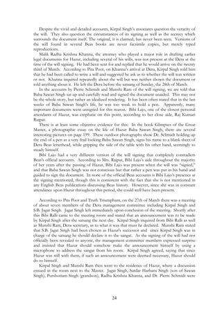 Despite the vivid and detailed accounts, Kirpal Singh’s associates question the veracity of 
the will. They also question the circumstances of its signing as well as the secrecy which 
surrounds the document itself. The original, it is claimed, has never been seen. Versions of 
the will found in several Beas books are never facsimile copies, but merely typed 
reproductions. 
Malik Radha Krishna Khanna, the attorney who played a major role in drafting earlier 
legal documents for Hazur, including several of his wills, was not present at the Dera at the 
time of the will signing. He had been sent for and replied that he would arrive on the twenty 
third of March. According to Pita Poot, on Khanna’s arrival at Dera, Kirpal Singh told him 
that he had been called to write a will and suggested he ask as to whether the will was written 
or not. Khanna inquired repeatedly about the will but was neither shown the document or 
told anything about it. He left the Dera before the satsang of Sunday, the 28th of March. 
In the accounts by Pierre Schmidt and Munshi Ram of the will signing, we are told that 
Baba Sawan Singh sat up and carefully read and signed the document unaided. This may not 
be the whole story, but rather an idealized rendering. It has been often stated that in the last 
weeks of Baba Sawan Singh's life, he was too weak to hold a pen. Apparently, many 
important documents went unsigned for this reason. Bibi Lajo, one of the closest personal 
attendants of Hazur, was emphatic on this point, according to her close aide, Raj Kumari 
Rujpat. 
There is at least some objective evidence for this: In the book Glimpses of the Great 
Master, a photographic essay on the life of Hazur Baba Sawan Singh, there are several 
interesting pictures on page 199. These outdoor photographs show Dr. Schmidt holding up 
the end of a pen as a very frail looking Baba Sawan Singh, signs his name to a blank sheet of 
Dera Beas letterhead, while gripping the side of the table with his other hand, seemingly to 
steady himself. 
Bibi Lajo had a very different version of the will signing that completely contradicts 
Beas's official accounts. According to Mrs. Rajput, Bibi Lajo’s aide throughout the majority 
of her years after the passing of Hazur, Bibi Lajo was present when the will was “signed,” 
and that Baba Sawan Singh was not conscious but that rather a pen was put in his hand and 
guided to sign the document. In none of the official Beas accounts is Bibi Lajo’s presence at 
the signing mentioned, though this is consistent with the fact that she is not mentioned in 
any English Beas publications discussing Beas history. However, since she was in constant 
attendance upon Hazur throughout this period, she could well have been present. 
According to Pita Poot and Truth Triumphant, on the 27th of March there was a meeting 
of about seven members of the Dera management committee including Kirpal Singh and 
S.B. Jagat Singh. Jagat Singh left immediately upon conclusion of the meeting. Shortly after 
this Bibi Ralli came to the meeting room and stated that an announcement was to be made 
by Kirpal Singh after the satsang the next day. Kirpal Singh inquired from Bibi Ralli as well 
as Munshi Ram, Dera secretary, as to what it was that must be declared. Munshi Ram stated 
that S.B. Jagat Singh had been chosen as Hazur's successor and since Kirpal Singh was in 
charge of the satsang he should declare it to the sangat. As the signing of the will had not 
officially been revealed to anyone, the management committee members expressed surprise 
and insisted that Hazur should somehow make the announcement himself by using a 
microphone to address the sangat from his room. Kirpal Singh agreed, saying that since 
Hazur was still with them, if such an announcement were deemed necessary, Hazur should 
do so himself. 
Kirpal Singh and Munshi Ram then went to the residence of Hazur, where a discussion 
ensued in the room next to the Master. Jagat Singh, Sardar Harbans Singh (son of Sawan 
Singh), Purshottam Singh (grandson), Radha Krishna Khanna, and Dr. Pierre Schmidt were 
24 
 