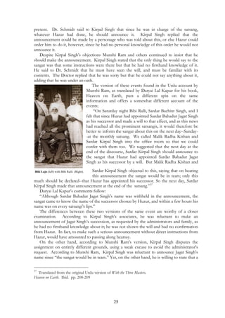 present. Dr. Schmidt said to Kirpal Singh that since he was in charge of the satsang, 
whatever Hazur had done, he should announce it. Kirpal Singh replied that the 
announcement could be made by a personage who was told about this, or else Hazur could 
order him to do it, however, since he had no personal knowledge of this order he would not 
announce it. 
Despite Kirpal Singh’s objections Munshi Ram and others continued to insist that he 
should make the announcement. Kirpal Singh stated that the only thing he would say to the 
sangat was that some instructions were there but that he had no firsthand knowledge of it. 
He said to Dr. Schmidt that he must have seen the will, and must be familiar with its 
contents. The Doctor replied that he was sorry but that he could not say anything about it, 
adding that he was under an oath. 
The version of these events found in the Urdu account by 
Munshi Ram, as translated by Daryai Lal Kapur for his book, 
Heaven on Earth, puts a different spin on the same 
information and offers a somewhat different account of the 
events; 
“On Saturday night Bibi Ralli, Sardar Bachint Singh, and I 
felt that since Huzur had appointed Sardar Bahadur Jagat Singh 
as his successor and made a will to that effect, and as this news 
had reached all the prominent satsangis, it would therefore be 
better to inform the sangat about this on the next day--Sunday- 
-at the monthly satsang. We called Malik Radha Kishan and 
Sardar Kirpal Singh into the office room so that we could 
confer with them too. We suggested that the next day at the 
end of the discourse, Sardar Kirpal Singh should announce to 
the sangat that Huzur had appointed Sardar Bahadur Jagat 
Singh as his successor by a will. But Malik Radha Kishan and 
Sardar Kirpal Singh objected to this, saying that on hearing 
this announcement the sangat would be in tears; only this 
much should be declared--that Huzur has appointed his successor. So the next day, Sardar 
Kirpal Singh made that announcement at the end of the satsang.”37 
Daryai Lal Kapur’s comments follow: 
“Although Sardar Bahadur Jagat Singh's name was withheld in the announcement, the 
sangat came to know the name of the successor chosen by Huzur, and within a few hours his 
name was on every satsangi’s lips.” 
The differences between these two versions of the same event are worthy of a closer 
examination. According to Kirpal Singh’s associates, he was reluctant to make an 
announcement of Jagat Singh’s succession, as requested by the administrators and family, as 
he had no firsthand knowledge about it; he was not shown the will and had no confirmation 
from Hazur. In fact, to make such a serious announcement without direct instructions from 
Hazur, would have amounted to passing along hearsay. 
On the other hand, according to Munshi Ram’s version, Kirpal Singh disputes the 
assignment on entirely different grounds, using a weak excuse to avoid the administrator's 
request. According to Munshi Ram, Kirpal Singh was reluctant to announce Jagat Singh's 
name since “the sangat would be in tears.” Yet, on the other hand, he is willing to state that a 
37 Translated from the original Urdu version of With the Three Masters. 
Heaven on Earth. Ibid. pp. 208-209 
25 
Bibi Lajo (left) with Bibi Ralli (Right). 
 