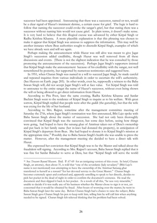 successor had been appointed. Announcing that there was a successor, named or not, would 
be a clear signal of Hazur’s imminent demise, a certain cause for grief. The logic is hard to 
follow that naming the successor could evoke the sangat’s grief, but that stating there was a 
successor without naming him would not cause grief. In plain terms, it doesn't make sense. 
It is very hard to believe that this illogical excuse was advanced by either Kirpal Singh or 
Radha Krishna Khanna. A more plausible explanation is that this phrasing was chosen to 
make it appear that Kirpal Singh was anxious to suppress the information. This may well be 
another instance where Beas authorities sought to discredit Kirpal Singh, examples of which 
we have already seen and will see again. 
Perhaps making the announcement while Hazur was still alive was meant to give Jagat 
Singh’s succession added credibility, though Hazur was well removed from all these 
discussions and events. (There is not the slightest indication that he was consulted by those 
promoting the announcement of the succession). Perhaps Jagat Singh’s supporters insisted 
that Kirpal Singh make the announcement because of his credibility with the sangat, not well 
remembered by posterity, but supported by numerous testimonies and suggested here. 
In 1951, when Charan Singh was named in a will to succeed Jagat Singh, he made careful 
and repeated inquiries from various individuals in order to ascertain the will’s authenticity. 
(See Heaven on Earth. page 205). In other words, even he, supposedly a witness to the Baba 
Sawan Singh will, did not accept Jagat Singh’s will at face value. Yet Kirpal Singh was told 
to announce to the entire sangat the name of Hazur’s successor, without even being shown 
the will or being allowed to get direct information from Hazur. 
According to Pita Poot, later the same evening, Radha Krishna Khanna and Sardar 
Bachint Singh went to the residence of Kirpal Singh to inquire as to his welfare. With great 
sorrow, Kirpal Singh replied that people were after the gaddi (the guruship), but that the wife 
was crying for the life of her husband. 
According to Mrs. Rajput, sometime after the management committee meeting of 
Saturday the 27th, where Jagat Singh’s nomination was first announced, Bibi Lajo spoke with 
Baba Sawan Singh about the matter of succession. She had not only been thoroughly 
convinced that Kirpal Singh was the successor, but some days before, seeing how things 
were going, had hoped to have the satsang ghar of Amritsar taken out of Dera’s ownership 
and put back in her family name (her in-laws had donated the property), in anticipation of 
Kirpal Singh’s departure from Beas. She had hoped to donate it to Kirpal Singh’s mission at 
the appropriate time.38 Possibly due to Baba Sawan Singh's health she was unable to press the 
matter. However, after the management meeting she decided to have a direct talk with 
Hazur. 
She expressed her conviction that Kirpal Singh was to be the Master and talked about the 
fraudulent will signing. According to Mrs. Rajput’s account, Baba Sawan Singh replied that it 
was fine for Sardar Bahadur to serve at Dera, but that “Kirpal Singh will serve the world 
38 See Treasure Beyond Measure. Ibid. P. 67-69 for an intriguing version of this event. In brief, Charan 
Singh, an attorney, then about 31, is told that “one of the sevardanis (lady sevadars)” (Bibi Lajo's 
name is not mentioned) was attempting to have the ownership of the Amritsar Satsang ghar 
transferred to herself as a reward “for her devoted service to the Great Master.” Charan Singh 
becomes extremely upset and confused and, apprently unwilling to speak to her directly, decides to 
pick her pocket in the dead of night in order to confirm the document's existence. He read the 
document and then slipped it back in her pocket. As a result of all this, “he was very miserable,” 
unable to decide if it was really any of his business whether the Master chose to sign it or not, yet 
concerned that it would be obtained by fraud. After hours of worrying over the matter, he went to 
Baba Sawan Singh later the same day. Before Charan Singh had a chance to raise the subject, Baba 
Sawan Singh gave Charan Singh his pen to keep with him, telling him he will call him when anything 
needed to be signed. Charan Singh felt relieved thinking that his problem had been solved. 
26 
 