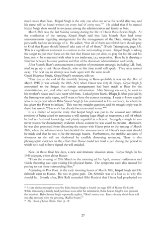 much more than Beas. Kirpal Singh is the only one who can serve the world after me, and 
his name will be found written on every leaf of every tree.”39 He added that if he named 
Kirpal Singh there would be no peace among the administration and family at Beas. 
March 28th was the last Sunday satsang during the life of Hazur Baba Sawan Singh. At 
the conclusion of the satsang, Kirpal Singh said that Lala Munshi Ram had some 
announcements regarding arrangements for the management of the Dera, stating that he 
personally had no knowledge of it. He added, “that all of them assembled there should pray 
to God that Hazur should himself take care of all of them.” (Truth Triumphant, page 13). 
This is a significant comment in contrast to the surrounding events. Kirpal Singh is asking 
the sangat to put their focus on the fact that Hazur was yet alive, to pray for his life and his 
love, not to be concerned with what is yet irrelevant, i.e.; succession. Here he is drawing a 
firm line between his own position and that of the dominant administration and family. 
After Munshi Ram's announcement a number of prominent satsangis, including L.R. Puri, 
tried to go up to ask Hazur directly, who at this time could still speak. They were turned 
away. The next day an attempt was made again with the same result. 
Gyani Bhagwan Singh, Kirpal Singh's secretary, tells us: 
“One day at the end of the monthly Satsang at Beas--probably it was on the 31st of 
March 1948 (it was actually the 28th--NT) when Hazur was very ill, Bhapa Kirpal Singh Ji 
announced to the Sangat that certain arrangements had been made at Beas for the 
administration, etc., and other such vague information. After Satsang was over, he went to 
his brother's house and I also went with him. I asked point blank, ‘Bhapa Ji, what you said in 
the Satsang was quite vague, and I want to have the correct meaning. I want to know exactly 
who is the person whom Baba Sawan Singh Ji has nominated as His successor, to whom he 
has given the Power to initiate.’ This was my straight question; and his straight reply was in 
these few words, ‘That work has already been entrusted to me.’”40 
It is a matter of supreme irony that Kirpal Singh was put in the unusual and difficult 
position of being asked to announce a will naming Jagat Singh as successor; a will of which 
he had no firsthand knowledge and plainly regarded as a fiction. Strangely enough he was 
never shown the documentary evidence whose content he was asked to present. Moreover, 
he was also prevented from discussing the matter with Hazur prior to the satsang of March 
28th, when the administrators had decided the announcement of Hazur’s successor should 
be made and that he was to be the message bearer. Furthermore, the credible accounts of 
witnesses to the will are shadowed by credible dissenting testimony. There is also 
photographic evidence to the effect that Hazur could not hold a pen during the period in 
which he is said to have signed the will unaided. 
Now, in those final few days, a new and dramatic situation arose. Kirpal Singh, in his 
27 
1949 account, writes about Hazur: 
“From the evening of 29th March to the morning of 1st April, unusual restlessness and 
visible fluttering was seen visiting His physical frame. The symptoms were also created for 
putting to test those surrounding Him.” 
According to Pita Poot in the early morning hours of March 30th, Kirpal Singh and Dr. 
Schmidt went to Hazur. He was in great pain. Dr. Schmidt was at a loss as to why this 
should be. Shortly after, Bibi Ralli reminded Bibi Hardevi that Hazur had prophesied on 
39 A very similar metaphor used by Baba Sawan Singh is found on page 105 of Heaven On Earth. 
While discussing a family land purchase soon after his retirement, Baba Sawan Singh’s son protests 
the location. Baba Sawan Singh reportedly replies, “Don’t worry son. Every thorny shrub here will 
one day resound with the greeting, ‘Radha Soami.’” 
40 The Ocean of Grace Divine. Ibid. p. 18 
 