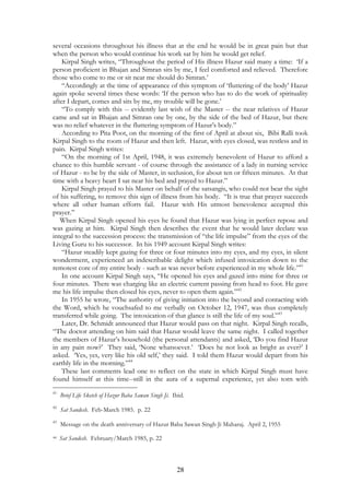 several occasions throughout his illness that at the end he would be in great pain but that 
when the person who would continue his work sat by him he would get relief. 
Kirpal Singh writes, “Throughout the period of His illness Hazur said many a time: ‘If a 
person proficient in Bhajan and Simran sits by me, I feel comforted and relieved. Therefore 
those who come to me or sit near me should do Simran.’ 
“Accordingly at the time of appearance of this symptom of ‘fluttering of the body’ Hazur 
again spoke several times these words: ‘If the person who has to do the work of spirituality 
after I depart, comes and sits by me, my trouble will be gone.’ 
“To comply with this -- evidently last wish of the Master -- the near relatives of Hazur 
came and sat in Bhajan and Simran one by one, by the side of the bed of Hazur, but there 
was no relief whatever in the fluttering symptom of Hazur’s body.” 
According to Pita Poot, on the morning of the first of April at about six, Bibi Ralli took 
Kirpal Singh to the room of Hazur and then left. Hazur, with eyes closed, was restless and in 
pain. Kirpal Singh writes: 
“On the morning of 1st April, 1948, it was extremely benevolent of Hazur to afford a 
chance to this humble servant - of course through the assistance of a lady in nursing service 
of Hazur - to be by the side of Master, in seclusion, for about ten or fifteen minutes. At that 
time with a heavy heart I sat near his bed and prayed to Hazur.” 
Kirpal Singh prayed to his Master on behalf of the satsangis, who could not bear the sight 
of his suffering, to remove this sign of illness from his body. “It is true that prayer succeeds 
where all other human efforts fail. Hazur with His utmost benevolence accepted this 
prayer.” 
When Kirpal Singh opened his eyes he found that Hazur was lying in perfect repose and 
was gazing at him. Kirpal Singh then describes the event that he would later declare was 
integral to the succession process: the transmission of “the life impulse” from the eyes of the 
Living Guru to his successor. In his 1949 account Kirpal Singh writes: 
“Hazur steadily kept gazing for three or four minutes into my eyes, and my eyes, in silent 
wonderment, experienced an indescribable delight which infused intoxication down to the 
remotest core of my entire body - such as was never before experienced in my whole life.”41 
In one account Kirpal Singh says, “He opened his eyes and gazed into mine for three or 
four minutes. There was charging like an electric current passing from head to foot. He gave 
me his life impulse then closed his eyes, never to open them again.”42 
In 1955 he wrote, “The authority of giving initiation into the beyond and contacting with 
the Word, which he vouchsafed to me verbally on October 12, 1947, was thus completely 
transferred while going. The intoxication of that glance is still the life of my soul.”43 
Later, Dr. Schmidt announced that Hazur would pass on that night. Kirpal Singh recalls, 
“The doctor attending on him said that Hazur would leave the same night. I called together 
the members of Hazur’s household (the personal attendants) and asked, ‘Do you find Hazur 
in any pain now?’ They said, ‘None whatsoever.’ ‘Does he not look as bright as ever?’ I 
asked. ‘Yes, yes, very like his old self,’ they said. I told them Hazur would depart from his 
earthly life in the morning.”44 
These last comments lead one to reflect on the state in which Kirpal Singh must have 
found himself at this time--still in the aura of a supernal experience, yet also torn with 
41 Brief Life Sketch of Hazur Baba Sawan Singh Ji. Ibid. 
28 
42 Sat Sandesh. Feb-March 1985. p. 22 
43 Message on the death anniversary of Hazur Baba Sawan Singh Ji Maharaj. April 2, 1955 
44 Sat Sandesh. February/March 1985, p. 22 
 