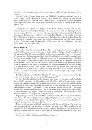 emotion by the imminent event whose postponement had long been the center of his 
prayers. 
At 2:30 A.M. Dr. Schmidt, Kirpal Singh, and Bibi Hardevi joined others already present in 
Hazur's room. As Dr. Schmidt sat close to Hazur on one side, holding his hand, Kirpal 
Singh standing on the other side, with S.B.Jagat Singh, various family members and close 
sevadars present, Hazur Baba Sawan Ji Maharaj drew his last breath at about 8:30 AM, Friday 
April 2, 1948. 
Among the last images in Glimpses of the Great Master, on page 204, are two 
remarkable photos in which Kirpal Singh is the only presence from among the prominent 
Dera satsangis. The very last photo is a full page, artistically rendered image of the burning 
funeral pyre. The previous two photos both include Kirpal Singh. In the first, his is the one 
discernible face, as he leads the party carrying the bier along the banks of the Beas River. In 
the second, he is standing on the sandy soil near to the bier's resting place, his hands clasped 
in front of him, and despite the poor quality of the picture, one can easily perceive the grief 
that is plainly etched upon his brow. 
The Aftermath 
Several days after the cremation of Hazur Baba Sawan Singh Ji’s mortal remains, Kirpal 
Singh left Dera never to return. He went to Delhi, which he had periodically visited during 
the later years of his discipleship, and which had become the watershed for tens of thousands 
of refugees from the horrors of partition. Here Kirpal Singh, was awaited by his eldest son, 
Darshan Singh, and his family. In mid-April he gave his first satsang as Master, shedding 
tears and saying, “A general sits in his tent and sends a message boy to convey his orders; this 
is my position.” Soon after, he left for almost six months retreat in the Rishikesh district. 
When he returned he was joined by many of his old associates from Lahore and Beas, as well 
as a large number of the Delhi satsang. These were the people who knew him and 
recognized what he had become. They loved and trusted him above all other prevailing 
opinions. Over time thousands of initiates of Hazur came to accept Kirpal Singh as their 
Master’s successor. 
Baba Sawan Singh had said to Kirpal Singh, “You have to carry on the mission under the 
orders of your Master. Do not care if Mrs. Grundy grunts.”45 
At Dera Baba Jaimal Singh, Sardar Bahadur Jagat Singh was formally installed as Baba 
Sawan Singh’s successor on Wednesday, April 13, 1948. Spiritual leaders from various 
groups that had been associated with Baba Sawan Singh were represented, including Baba 
Deva Singh of Tarn Taran. Sardar Bachint Singh, the eldest son of Baba Sawan Singh, gave a 
speech in which he said, “...on March 19 Huzur Maharaj Ji sent for me and said, ‘I am happy 
that my sons are obedient and devoted. Just as you and Harbans Singh are my sons, so also 
is Sardar Bahadur Jagat Singh. Always obey him in all matters. Increase your love and 
devotion for him and look upon him as my own form.’” 
In Jagat Singh’s speech he described how he had refused the Mastership but then had to 
submit when Baba Sawan Singh firmly said, “Jagat Singh, these are my orders.” Jagat Singh 
added, “I am chronically ill and incapable of doing much, but it is my duty to obey Hazur’s 
orders.” (excerpts from Heaven on Earth) 
It was, by all accounts, a difficult transition, as with the loss of Hazur, “the heart was 
taken out of the Dera,” and the return to normalcy was a slow one. Many sevadars and old 
satsangis left Beas and did not return for many months. Furthermore, the administration 
was in poor shape, in some instances it had become dominated by autocratic sevadars who 
45 Brief Life Sketch of Hazur Baba Sawan Singh Ji Maharaj. Ibid. p. 21 
29 
 