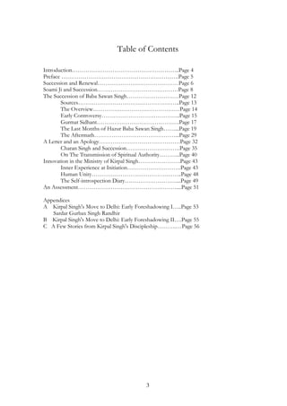 Table of Contents 
Introduction………………………………………………..Page 4 
Preface …………………………………………………….Page 5 
Succession and Renewal……………………………………Page 6 
Soami Ji and Succession……………………………………Page 8 
The Succession of Baba Sawan Singh………………………Page 12 
Sources……………………………………………..Page 13 
The Overview………………………………………Page 14 
Early Controversy…………………………………..Page 15 
Gurmat Sidhant…………………………………….Page 17 
The Last Months of Hazur Baba Sawan Singh……...Page 19 
The Aftermath……………………………………...Page 29 
A Letter and an Apology……………………………………Page 32 
Charan Singh and Succession……………………….Page 35 
On The Transmission of Spiritual Authority………..Page 40 
Innovation in the Ministry of Kirpal Singh………………….Page 43 
Inner Experience at Initiation……………………….Page 43 
Human Unity………………………………………..Page 48 
The Self-introspection Diary………………………...Page 49 
An Assessment……………………………………………....Page 51 
Appendices 
A Kirpal Singh's Move to Delhi: Early Foreshadowing I…..Page 53 
3 
Sardar Gurbax Singh Randhir 
B Kirpal Singh's Move to Delhi: Early Foreshadowing II….Page 55 
C A Few Stories from Kirpal Singh's Discipleship……….…Page 56 
 