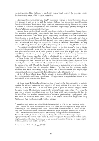 ran their position like a fiefdom. It was left to Charan Singh to apply the necessary repairs 
during the early period of his eventual succession. 
Although those supporting Jagat Singh’s succession referred to the will, to more than a 
few satsangis it was not a cut and dry matter. Indeed, even among the several hundred 
American initiates of Baba Sawan Singh, there was less than unanimity about the succession. 
A number of American disciples when they learned of Kirpal Singh, generally through T.S. 
Khanna46, became enthusiastically involved. 
Among these was Dr. Brock himself, who along with his wife were Baba Sawan Singh’s 
first American initiates (1911), as well as his first American representative permitted to read 
initiation instructions. Mrs. Brock passed away during the lifetime of Hazur, however Dr. 
Brock became a group leader for Sant Kirpal Singh, and in 1955 personally gave him a 
manuscript of the letters the couple had received from Hazur over the years. A photo of Dr. 
Brock with Sant Kirpal Singh can be found in Portrait of Perfection. In the book, As They 
Saw The Master, published following Sant Kirpal Singh's first tour in 1955, Dr. Brock wrote: 
“In our correspondence (with Baba Sawan Singh), I at one time asked, ‘in case he passed 
on before I did, would I know who the new Master would be?’ and he said I would. So I 
was quite satisfied when Mr. Khanna put me in touch with Sant Kirpal Singh.....In Sant 
Kirpal Singh, I think every one recognizes the unbounded spirit of love that permeates him 
and everything he does, regardless of who or what people are or may have been.” 
Others, despite their affiliation with Beas, maintained discreet contact with Kirpal Singh. 
One example was Mrs. Schmidt, wife of the famous Swiss homeopathic physician Pierre 
Schmidt, the doctor who had tended Hazur in his last months and claimed to have witnesses 
the signing of the will. Though Dr. Schmidt functioned as an initiating representative for the 
Beas Gurus in Europe, his wife, originally a follower of another guru, had ultimately sought 
initiation from Baba Sawan Singh largely on the basis of her discussions with Kirpal Singh. 
She maintained correspondence with Kirpal Singh throughout his ministry.47 
As is well known Sant Kirpal Singh, attracted a considerable following in his lifetime, 
developing a viable world-wide organization. Along with this he expanded the nature of his 
mission into active humanitarian efforts. 
At Dera, Sardar Bahadur Jagat Singh was able to build on the firm foundation of majority 
support for his succession and the migration of many initiates from what had become 
Pakistan, to the Beas area. In his few short years as guru, he initiated roughly sixteen 
thousand people. His death and succession by a young Charan Singh in late 1951, paved the 
way for a new era of consolidation and growth at Dera, which has prospered to this day. By 
the mid-fifties Beas reached a critical mass of numbers, precipitating a rapid growth cycle. 
The result has been that from about 125,000 at the end of Baba Sawan Singh's life, today 
Radhasoami Beas numbers about 1.4 million initiates. 
46 Trilochan Singh Khanna was initiated by Baba Sawan Singh in 1928. He was convinced during 
Hazur's lifetime that Kirpal Singh would be Hazur's successor, and he was present at Kirpal Singh’s 
first satsang in Delhi. Working for the Indian Consul in 1949 he was transfered to Canada and not 
long after, to the United States. Before he left India Sant Kirpal Singh gave Khanna a list of some of 
Hazur’s American initiates to be contacted. He had early correspondence with a number of 
American Sawan Singh initiates, including Dona Kelly, who soon became Sant Kirpal Singh’s 
representative for the western United States. Khanna was helpful in the development of Sant Kirpal 
Singh’s American following. Furthermore, he was also instrumental to the success of Kirpal Singh'’s 
first two American tours in 1955 and 1963. 
30 
47 Heart to Heart Talks . Vol. 2. pp. 120-121 
 