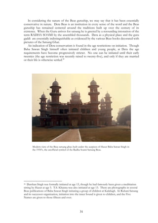 In considering the nature of the Beas guruship, we may say that it has been essentially 
conservative in nature. Dera Beas is an institution in every sense of the word and the Beas 
guruship has remained centered around the traditions built up over the century of its 
existence. When the Guru arrives for satsang he is greeted by a resounding intonation of the 
term RADHA SOAMI by the assembled thousands. Dera as a physical place and the guru 
gaddi are essentially indistinguishable as evidenced by the various Beas books decorated with 
pictures of the Satsang Ghar. 
An indication of Dera conservatism is found in the age restrictions on initiation. Though 
Baba Sawan Singh himself often initiated children and young people, at Dera the age 
requirements have become progressively stricter. No one can be initiated until their early 
twenties (the age restriction was recently raised to twenty-five), and only if they are married 
or their life is otherwise settled.48 
Modern view of the Beas satsang ghar, built under the auspices of Hazur Baba Sawan Singh in 
the 1930’s, the unofficial symbol of the Radha Soami Satsang Beas. 
48 Darshan Singh was formally initiated at age 13, though he had famously been given a meditiation 
sitting by Hazur at age 5. T.S. Khanna was also initiated at age 13. There are photographs in several 
Beas publications of Baba Sawan Singh initiating a group of children at Kalabagh. In Ruhani Satsang 
and its successor organization, initiation into the inner Sound is given to children, and the Five 
Names are given to those fifteen and over. 
31 
 