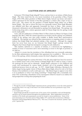 A LETTER AND AN APOLOGY 
In January 1952, Kirpal Singh allegedly49wrote a private letter to an initiate of Baba Sawan 
Singh. The letter stated that the very recent incumbent of the guruship at Beas, Charan 
Singh, (1916-1990, eldest grandson of Baba Sawan Singh), had put up money and made a 
written agreement for the transfer of the Beas guruship to a relative after a lapse of two or 
three years. The relative was the grandson of Sardar Bachint Singh (eldest son of Baba 
Sawan Singh). The man to whom this letter was reportedly written, Prem Singh Bhandari, 
was affiliated with Beas and apparently forwarded the letter to Dera. Beas attorneys 
threatened a defamation suit and demanded an apology from Kirpal Singh. The apology was 
forthcoming along with a solemn agreement made by Charan Singh that the apology would 
not be made public. 
Later, with the publication of Firdaus Barin Urf Roo-Zamin by Daryai Lal Kapur (Urdu 
language, R.S. Beas, 1968) this solemn agreement was broken and the apology was published. 
Copies of the apology were then made available to Radha Soami Beas representatives 
worldwide. The apology was offered by Beas representatives to inquiring seekers, in order to 
indicate that Kirpal Singh had admitted making a false statement. Although the original 
letter has never been seen, we are fortunate that Kirpal Singh’s apology restated the 
allegation that Charan Singh had attempted to arrange his early abdication. 
This incident, unknown to a majority of initiates, is a microcosm for highlighting a 
number of issues of succession and is most interesting to review in the light of posterity as 
we shall see. 
Indeed, it is ironic that the circulation of the offending letter was eventually undertaken 
by the Dera administration itself, despite their agreement not to publish it. This was in the 
form of the apology, which, fortunately, restates the letter's allegations verbatim. 
Could Kirpal Singh have written this letter? If he did, what might have been his motives? 
Let us briefly review some of the features of Kirpal Singh’s life in order to create a context 
for analysing the letter and its aftermath. Kirpal Singh’s references to his childhood and 
youth, well corroborated by various family members, tell of his prophetic abilities and 
intellectual prowess from an early age. In 1917, Kirpal Singh, following a blessing by his 
father, began having regular visions of Hazur Baba Sawan Singh, whom he took to be Guru 
Nanak, in his meditation as well as with open eyes. “My Master began to appear to me when 
I sat in meditation or when I was doing something.”50 Kirpal Singh tells a remarkable story 
from 1921 of detecting a disturbance in his concentration which he traced to an orderly who 
had gossiped that evening when preparing his food.51 
49 Though the records of Kirpal Singh’s important private correspondence covers the entire period of 
his guruship, there is no copy of this letter to be found and Beas has never produced a copy of the 
signed letter. 
50 Sat Sandesh. July 1975, p. 6 
51 Kirpal Singh periodically recounted some of the stories of his remarkable youth and discipleship 
and these can be found scattered throughout his published talks. Many independent accounts by 
members of his family and acquaintances can also be found in various publications. Some of the 
most interesting are in The Ocean of Grace Divine. Delhi, 1977, and the first several issues of Ruhani 
Newsletter (Sawan Kirpal Ruhani Mission,1975). This story is found in the brochure: Spiritual Aspect 
of the Vegetarian Diet. 
32 
 