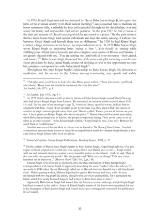 In 1924, Kirpal Singh met and was initiated by Hazur Baba Sawan Singh Ji, who gave him 
hints of his eventual destiny from their earliest meetings52, and requested him to meditate six 
hours minimum daily, a schedule he kept and exceeded throughout his discipleship, over and 
above his family and responsible civil service position. In the year 1927 he had a vision of 
the date and manner of Hazur’s passing which he recounted in a poem.53 By the early ninteen 
thirties Baba Sawan Singh told certain individuals and later the entire satsang of Lahore that 
between Kirpal Singh and himself there was no difference.54 In 1938 he had Kirpal Singh 
conduct a large initiation on his behalf, an unprecedented event. In 1939 Baba Sawan Singh 
wrote Kirpal Singh an endearing letter, saying to him “...You should do satsang while 
fulfilling your official duties honestly and also complete your course of Bhajan and Simran. I 
am greatly pleased with you. You are serving the Lord with all your resources - body, mind, 
and money.”55 Baba Sawan Singh showered him with numerous gifts including a meditation 
shawl given him by Baba Jaimal Singh, articles of clothing, as well as the opportunity to copy 
his complete correspondence with Baba Jaimal Singh.56 
Throughout this time Kirpal Singh’s relationship to Baba Sawan Singh, his devotion to 
meditation, and his service to the Lahore satsang community, was openly and widely 
52 “’All right, now, you’ll have to look after this Dera; go on with it. Those who come, you’ll look 
after them.’ These were the words he expressed, the very first time.” 
Sat Sandesh. July 1975, p. 8 
53 Sat Sandesh. July 1976, pp. 1-4 
54 In 1979 I had a discussion with an elderly initiate of Baba Sawan Singh named Shanti Swarup, 
who had known Kirpal Singh from Lahore. He recounted an incident which occured about 1930. 
He said, “In the year of my marriage at age 21, I went to Hazur, up to his room, and just had an 
argument with him. I said, ‘Your sevadars never let me near you, they always find one excuse or 
another to keep common people away from you.’ Hazur replied, ‘Listen, you are at Lahore are you 
not. I have given you Kirpal Singh, who sits in my place.’” Shanti then said that some years later, 
when Baba Sawan Singh was in Lahore, the people complained saying, “You never come to us as 
often as at other centers.” Baba Sawan Singh replied, “Kirpal Singh is here, is he not? Between he 
and I there is no difference.” 
Another account of this incident in Lahore can be found in The Ocean of Grace Divine. Another 
synonymous account from Lahore is found in an unpublished article by Harnam Singh Randir, a very 
early Sawan Singh initiate who lived at Lahore. 
55 Portrait of Perfection. Sawan Kirpal Publications, Bowling Green, 1981, p. 37 
56 On the subject of Baba Jaimal Singh's letters to Baba Sawan Singh, Kirpal Singh tells us, “I've got 
copies of those original letters with me, true copies which our Master gave to me.... I kept copies 
with me and returned them in a casket, a very beautiful casket, to the Master. And He said, ‘Here is 
the man who can repeat my words.’ But the people said, ‘What are you doing?’ That very virtue 
becomes sin in their eyes...” (Heart to Heart Talks. Vol. 2, p. 154) 
Charan Singh in his forward to Spiritual Letters, the Beas translation of Baba Jaimal Singh’s 
correspondence with Sawan Singh is apparently describing the same “casket” when he tells us, “It 
was early in 1948 when Huzur Maharaj Ji called me to His sick-bed and handed me a silk lined jewel 
chest. Before parting with it, Maharaj Ji pressed it against His bosom and then, with His eyes 
moistened with two big pearl-like drops, kissed it with devotion and humility, for it contained the 
letters which His dearly beloved Satguru had written to Him from time to time.” 
Apparently Baba Sawan Singh had loaned him the letters to review and copy, which Kirpal Singh 
had later returned in the casket. Some of Kirpal Singh's copies of the letters were translated for use 
in his biography of Baba Jaimal Singh and several more were subsequently translated for publication 
in Sat Sandesh. 
33 
 