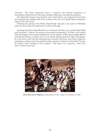 witnessed. The many testimonies create a consistent and coherent impression of 
extraordinary charisma born of devotion, humility, selflessness, and spiritual attainment. 
His impeccable honesty in government work, where bribery was rampant, his hard work 
and compassionate dealings with those working under him, won Kirpal Singh tremendous 
respect in the civil service. 
Following the passing of his Master, Kirpal Singh retreated to the region of Rishikesh 
where for five months he meditated over sixteen hours daily. 
Knowing that Prem Singh Bhandari was associated with Beas, why would Kirpal Singh 
write this letter? Could he not perceive the potential consequences? In 1968, a tract named 
Truth Triumphant was privately published by several initiates of Baba Sawan Singh affliated 
with Ruhani Satsang, to address some of the drastic polemic penned by Daryai Lal Kapur. 
In it the writers assert that the information put forward in the letter, that Charan Singh was 
attempting to abdicate from the guruship at Beas, had been “leaked out from Dera” but that 
the sources “were unwilling to own it openly.” This leads us to a question; what if the 
letter’s contents were true? 
Hazur Baba Sawan Singh Ji initiating children outside a village in the Himalayn foothills. 
34 
 