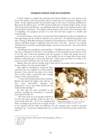 CHARAN SINGH AND SUCCESSION 
Is there evidence to support the contention that Charan Singh was so very anxious to be 
free of the burden of his new position that he would resort to the measures alleged in the 
letter? In this regard posterity has provided amply in the form of literature published by 
Beas in the last fifteen years. In 1990 several months prior to Charan Singh’s death, a book 
titled Treasure Beyond Measure was published under his supervision, drawing heavily on his 
personal diaries and letters. The chapters which pertain to the events of his succession offer 
a compelling, even poignant account of a man who had been caught in a terrible and 
unwanted trap. 
In the first instance, it becomes very clear that Charan Singh had no idea in the lifetime of 
S.B. Jagat Singh, that he would be selected as his successor. He realized his position only 
after arriving at Dera Beas during the cremation of his predecessor, October 23, 1951, when 
various individuals began to approach him and bow at his feet. Soon he was directly 
informed that he had been named Jagat Singh’s successor in his last will. The shock all but 
tore him apart. 
His feelings were recorded in a personal diary: “I hardly knew what to do. I never felt so 
bad and so ashamed as I felt then. I was feeling as if I had committed some heinous crime 
of my life and I had been punished with the sentence of death and people have just 
surrounded me to see my execution. It was terrible for me to spend three hours there. 
Destiny could hardly play a worse joke than this. I knew I was not what I was taken to be 
and yet, I could not find any way out of this (my emphasis).”57 
Indeed, when the will was actually read to him and he was certain of his nomination as 
35 
the next Master, “he refused point blank.”58 
That night he attempted to escape the Dera 
unnoticed, but was stopped by several watchful 
devotees. Soon after he was taken to the family 
farm at Sirsa, where a profound inner struggle 
ensued. From a personal letter: 
“..I have been declared dead minus existence. 
Destiny has played the biggest joke with me.....I 
have been surrounded, captured, and 
imprisoned....I am at war within myself and can 
hardly decide anything.”59 
Six days later he seems reconciled to the 
situation, revealing his reasoning in a personal 
letter dated October 30: 
“The news took me as the greatest surprise of 
my life and nature perhaps could not give me 
worse shock than this. As for not accepting this, 
Maharaj Charan Singh at the ceremony marking his 
there is nothing in my hand now to accept or reject 
ascension as guru at Beas, Novermber 4, 1951. 
it; my rejection will not make any difference for the satsangis and I would be haunted 
anywhere I go. I cannot go underground even--as after I come back the position will be the 
same.”60 
57 Treasure Beyond Measure. Shanti Sethi, R.S.Satsang Beas, 1990, p. 11 
58 Ibid. p. 124 
59 Ibid. p. 18 
60 Ibid. p. 19 
 