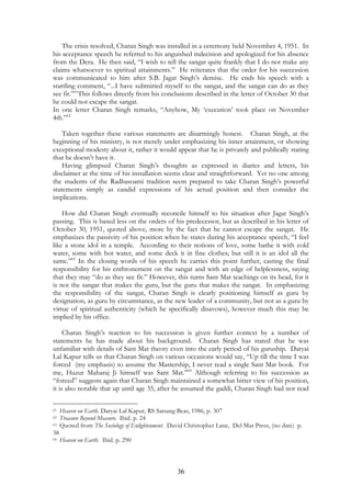 The crisis resolved, Charan Singh was installed in a ceremony held November 4, 1951. In 
his acceptance speech he referred to his anguished indecision and apologized for his absence 
from the Dera. He then said, “I wish to tell the sangat quite frankly that I do not make any 
claims whatsoever to spiritual attainments.” He reiterates that the order for his succession 
was communicated to him after S.B. Jagat Singh’s demise. He ends his speech with a 
startling comment, “...I have submitted myself to the sangat, and the sangat can do as they 
see fit.”61This follows directly from his conclusions described in the letter of October 30 that 
he could not escape the sangat. 
In one letter Charan Singh remarks, “Anyhow, My ‘execution’ took place on November 
4th.”62 
Taken together these various statements are disarmingly honest. Charan Singh, at the 
beginning of his ministry, is not merely under emphasizing his inner attainment, or showing 
exceptional modesty about it, rather it would appear that he is privately and publically stating 
that he doesn’t have it. 
Having glimpsed Charan Singh’s thoughts as expressed in diaries and letters, his 
disclaimer at the time of his installation seems clear and straightforward. Yet no one among 
the students of the Radhasoami tradition seem prepared to take Charan Singh’s powerful 
statements simply as candid expressions of his actual position and then consider the 
implications. 
How did Charan Singh eventually reconcile himself to his situation after Jagat Singh’s 
passing. This is based less on the orders of his predecessor, but as described in his letter of 
October 30, 1951, quoted above, more by the fact that he cannot escape the sangat. He 
emphasizes the passivity of his position when he states during his acceptance speech, “I feel 
like a stone idol in a temple. According to their notions of love, some bathe it with cold 
water, some with hot water, and some deck it in fine clothes; but still it is an idol all the 
same.”63 In the closing words of his speech he carries this point further, casting the final 
responsibility for his enthronement on the sangat and with an edge of helplessness, saying 
that they may “do as they see fit.” However, this turns Sant Mat teachings on its head, for it 
is not the sangat that makes the guru, but the guru that makes the sangat. In emphasizing 
the responsibility of the sangat, Charan Singh is clearly positioning himself as guru by 
designation, as guru by circumstance, as the new leader of a community, but not as a guru by 
virtue of spiritual authenticity (which he specifically disavows), however much this may be 
implied by his office. 
Charan Singh’s reaction to his succession is given further context by a number of 
statements he has made about his background. Charan Singh has stated that he was 
unfamiliar with details of Sant Mat theory even into the early period of his guruship. Daryai 
Lal Kapur tells us that Charan Singh on various occasions would say, “Up till the time I was 
forced (my emphasis) to assume the Mastership, I never read a single Sant Mat book. For 
me, Huzur Maharaj Ji himself was Sant Mat.”64 Although referring to his succession as 
“forced” suggests again that Charan Singh maintained a somewhat bitter view of his position, 
it is also notable that up until age 35, after he assumed the gaddi, Charan Singh had not read 
61 Heaven on Earth. Daryai Lal Kapur, RS Satsang Beas, 1986, p. 307 
62 Treasure Beyond Measure. Ibid. p. 24 
63 Quoted from The Sociology of Enlightenment. David Christopher Lane, Del Mar Press, (no date) p. 
38 
64 Heaven on Earth. Ibid. p. 290 
36 
 