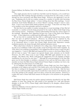 Gurmat Sidhant, Sar Bachan, Path of the Masters, or any other of the basic literature of the 
Path. 
One might presume that he would have had little need for literature, as he would have 
inculcated Sant Mat teachings through attendance at satsang from his early youth, as well as 
through his close association with Baba Sawan Singh. However, this apparently is not the 
case. Explaining why he did not conduct satsang for a number of months after becoming 
the Beas Guru, Charan Singh admits: “...I knew nothing about Sant Mat teachings. I never 
attentively heard Sardar Bahadur Ji’s or Great Master’s satsangs, though I used to enjoy 
them. I never even noticed which shabd (scripture) was taken. I only knew one thing--how 
to be steadfast on the three principles and how to meditate.”65 
The fact that he was unable to conduct satsang due to a scant knowledge of Sant Mat led 
eventually to a number of books being presented for his study by Babu Gulab Singh along 
with tutoring sessions. “Ultimately, I started understanding from him the various aspects of 
the teachings. Meanwhile, Prof. Jagmohan Lal gave me a copy of The Path of the Masters 
to read.... It also helped me to understand the philosophy of Sant Mat.”66 
We are here left to conclude that Sant Mat is a philosophy learned from books, rather 
then one born of spiritual realization. However, we should not be surprised by this 
inference. Though he was initiated in his late teens and therefore “knew.. how to meditate” 
as he mentioned above, it seems that Charan Singh showed little disposition towards 
meditation practice, the means through which spiritual realization occurs. 
When asked about whether he meditated in his college days, Charan Singh replies, “Let 
me tell you in confidence: I did it only casually, except for 60 days when I did it regularly. In 
1936, when I was studying in intermediate, I was engaged but did not want to marry the girl I 
was engaged to. I went to Bibi Ralli and requested her to convey to the Great Master that I 
did not want to marry.” His request was ignored despite many entreaties on his behalf. 
However, “In 1941, when I was in Law College, Bibi Ralli again pleaded for me very 
strongly. The Master said, “Well, I will break the engagement if he sits regularly in bhajan 
(meditation) for one hour for sixty days.’”67 Although the usual prescription of the Sant Mat 
gurus was for their disciples to meditate a minimum of two and one half hours daily, in this 
anecdote we learn that Baba Sawan Singh induced Charan Singh to meditate one hour a day 
by offering him the achievement of a worldy goal. 
As an intelligent and dutiful oldest grandson, Charan Singh may have been happy to 
participate in the religious and social life of his family and to serve his illustrious grandfather, 
but there is nothing in his biography to suggest a passion for the inner life. Had this been 
the case one could reasonably expect that he would show some interest in the literature, and 
if not this, perhaps in the satsangs, and if not these, at least the inner practices. However, it 
is plain that none of these held much interest for him prior to his ascension to the guruship 
at Beas. 
Did Charan Singh then attain the perfect spiritual realization described by the Sant Mat 
tradition at some time during the early period of his guruship? In a talk with Western 
disciples in the late 1970’s, Charan Singh, called Maharaji by his disciples, offered further 
candid insight: 
“Question: Maharaji, someone asked me if you have ever battled with meditation. 
Charan Singh: I battle every day.” 
65 Treasure Beyond Measure. Shanti Sethi, Second Edition, enlarged. RS Satsang Beas, 1991, p. 225 
66 Ibid. p. 226 
67 Ibid. p. 222 
37 
 