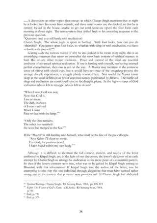 ......A discussion on other topics then ensues in which Charan Singh mentions that at night 
he is locked into his room from outside, and three outer rooms are also locked, so that he is 
entirely locked in the house, unable to get out until someone opens the four locks each 
morning at about eight. The conversation then drifted back to his unsettling response to the 
previous question. 
“Question: And you still battle with meditation? 
Charan Singh: The whole night is spent in battling. With four locks, how can you do 
otherwise? You cannot open four locks; so whether with sleep or with meditation, you have 
to battle with yourself.”68 
Leaving aside the curious matter of why he was locked in his room every night, this is an 
astonishing statement that seems to contradict the most basic notions of spiritual mastery in 
Sant Mat or any other mystic traditions. Peace and control of the mind are essential 
attributes of advanced spiritual realization. If one is battling with oneself, not having attained 
perfect concentration, then one is yet on the way. A Master may meditate in the common 
sense of sitting with closed eyes, but it would have no trace of the struggling process the 
average disciple experiences, a struggle plainly revealed here. Nor would the Master know 
sleep in the usual definition as fits of unconsciousness punctuated by dreams. The battles of 
sleep and meditation are considered basic to the disciplic phase. In the highest states of God 
realization who is left to struggle, who is left to dream? 
“When I was, God was not; 
Now that God is, 
I am no more. 
The dark shadows 
of I-ness vanished 
When I came 
Face to face with the lamp.”69 
“Only the One remains, 
The other has vanished-the 
38 
wave has merged in the Sea.”70 
If the “Master” is still battling with himself, what shall be the fate of the poor disciple. 
“Says Kabir: I'll sleep no more, 
For God, the precious jewel, 
I have found within my own body.”71 
Although it is difficult to ascertain the full context, content, and source of the letter 
attributed to Kirpal Singh; yet, in the light of our discussion, the letter’s allegation of an early 
attempt by Charan Singh to arrange his abdication is one more piece of a consistent pattern. 
So then if the letters contents were true, what was to be gained by Kirpal Singh writing to 
Bhandari with this information? If Kirpal Singh was the author of the letter, was he 
attempting to win over this one individual through allegations that must have seemed rather 
strong out of the context that posterity now provides us? If Charan Singh had abdicated 
68 Spiritual Heritage. Charan Singh, RS Satsang Beas, 1983, pp.120-123 
69 Kabir: The Weaver of God's Name. V.K.Sethi, RS Satsang Beas, 1984, 
p.731 
70 Ibid. p. 731 
71 Ibid. p. 379 
 
