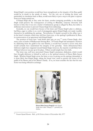 Kirpal Singh’s own position would have been strengthened, as the integrity of the Beas gaddi 
would be in doubt in the minds of many. Yet the very act of writing the letter, and 
particularly its circulation back to Beas, would seem likely to put a stop to the plan it exposes 
from ever being carried out. 
If Kirpal Singh did, in fact, write the letter, another intriguing possibility is that Kirpal 
Singh could perceive the consequences of writing to Bhandari, someone obviously well 
known to him; that it was not a matter of defamatory gossip as alleged by Beas, but rather a 
deliberate intervention to prevent Charan Singh from abdicating. 
Ironically, no one would have known of the letter and Charan Singh’s plan to abdicate, 
had Beas, eager to utilize it as a tool of propaganda against Kirpal Singh, not made it public 
themselves by publishing the apology. Nevertheless, If slander occured in this affair, was it 
in the letter's contents, which may well have been true, or the apology's publication by Beas, 
in contravention of an agreement with Kirpal Singh? 
The position of Guru lasts “until death takes pity on you,”72 wrote Charan Singh, after 
many years as leader of Radhasoami Satsang Beas. If Charan Singh had attempted a shortcut 
by abdicating from the gaddi in his own lifetime, it would have created a severe crisis that 
would certainly have undermined the integrity of the guruship. Some disheartened Beas 
followers might have migrated toward Kirpal Singh, however, the majority would likely have 
followed whoever was put up in his place. Others would simply have lost faith. 
The letter may well have prevented Charan Singh’s premature abdication, which would 
have brought dishonor to himself as well as to the spiritual mission of Hazur Baba Sawan 
Singh. Whether Kirpal Singh wrote the letter or not, in giving out the apology demanded, it 
is more likely that Kirpal Singh, taking the broad view, acted to protect the honor of the 
gaddi of his Master and of his Master’s family. If so, we must consider the fact that his own 
honor was being offered in exchange. 
Hazur Baba Sawan Singh Ji with Kirpal 
Singh then called “Bhapa ji” – probably late 
thirties. 
72 Treasure Beyond Measure. Ibid. p.181 From a letter of November 4th, 1977 
39 
 