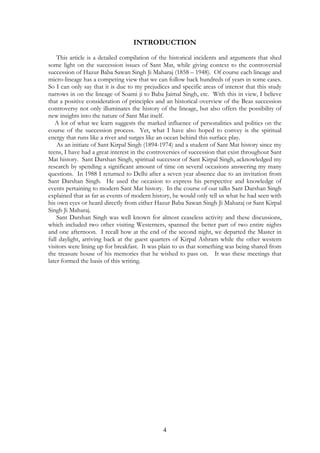 INTRODUCTION 
This article is a detailed compilation of the historical incidents and arguments that shed 
some light on the succession issues of Sant Mat, while giving context to the controversial 
succession of Hazur Baba Sawan Singh Ji Maharaj (1858 – 1948). Of course each lineage and 
micro-lineage has a competing view that we can follow back hundreds of years in some cases. 
So I can only say that it is due to my prejudices and specific areas of interest that this study 
narrows in on the lineage of Soami ji to Baba Jaimal Singh, etc. With this in view, I believe 
that a positive consideration of principles and an historical overview of the Beas succession 
controversy not only illuminates the history of the lineage, but also offers the possibility of 
new insights into the nature of Sant Mat itself. 
A lot of what we learn suggests the marked influence of personalities and politics on the 
course of the succession process. Yet, what I have also hoped to convey is the spiritual 
energy that runs like a river and surges like an ocean behind this surface play. 
As an initiate of Sant Kirpal Singh (1894-1974) and a student of Sant Mat history since my 
teens, I have had a great interest in the controversies of succession that exist throughout Sant 
Mat history. Sant Darshan Singh, spiritual successor of Sant Kirpal Singh, acknowledged my 
research by spending a significant amount of time on several occasions answering my many 
questions. In 1988 I returned to Delhi after a seven year absence due to an invitation from 
Sant Darshan Singh. He used the occasion to express his perspective and knowledge of 
events pertaining to modern Sant Mat history. In the course of our talks Sant Darshan Singh 
explained that as far as events of modern history, he would only tell us what he had seen with 
his own eyes or heard directly from either Hazur Baba Sawan Singh Ji Maharaj or Sant Kirpal 
Singh Ji Maharaj. 
Sant Darshan Singh was well known for almost ceaseless activity and these discussions, 
which included two other visiting Westerners, spanned the better part of two entire nights 
and one afternoon. I recall how at the end of the second night, we departed the Master in 
full daylight, arriving back at the guest quarters of Kirpal Ashram while the other western 
visitors were lining up for breakfast. It was plain to us that something was being shared from 
the treasure house of his memories that he wished to pass on. It was these meetings that 
later formed the basis of this writing. 
4 
 