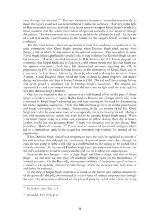 eyes, through the attention.”74 This was sometimes interpreted somewhat simplistically to 
mean that a guru would not use documentation to name his successor. However, in the light 
of Beas succession patterns, it would make better sense to interpret Kirpal Singh’s words as a 
literal assertion that the actual transmission of spiritual authority is not acheived through 
documents. This does not mean that succession could not be affirmed by a will. In the case 
of a will it is merely a confirmation by the Master for the sangat’s benefit so there is no 
confusion. 
The difference between these interpretations is more than academic, as evidenced by the 
great controversy after Kirpal Singh’s passing, when Darshan Singh cited, among other 
things, a will in which he was named as the spiritual successor. This was taken by some 
Kirpal Singh initiates, particularly outside India, as sure evidence that Darshan Singh was not 
his successor. However, detailed testimony by R.K. Khanna and B.S. Gyani supports the 
contention that Kirpal Singh did, in fact, have a will written stating that Darshan Singh was 
his spiritual successor. Both have left documented accounts regarding the will, its 
preparation in 1971 by Radha Krishna Khanna on the instructions of Kirpal Singh, and its 
conveyance back to Sawan Ashram by Gyani Ji, who read it during his return to Sawan 
Ashram. Gyani Bhagwan Singh retold the story in detail to Arran Stephens and myself 
during our interview with him at Sawan Ashram in 1988. The will itself has a strange history 
and never played a significant role in Darshan Singh's succession. The original was 
apparently lost and a purported second draft did not come to light until the early eighties, 
well into Darshan Singh’s ministry. 
One has the impression that its creation was a half-hearted effort on the part of Kirpal 
Singh, very likely written to satisfy Radha Krishna Khanna and perhaps others who were 
concerned by Kirpal Singh's advancing age, and were insisting on the need for documenting 
his wishes regarding succession. There was little attention given to its careful preservation 
and future conveyance to the sangat. Furthermore, in the last months of his life, Kirpal 
Singh referred to his succession more or less cryptically, never mentioning his will. During a 
talk with western visitors exactly one week before his passing, Kirpal Singh stated, “When 
your friend comes today in a white suit, tomorrow in yellow clothes, third day in brown 
clothes, would you not recognize Him? I hope you recognize and do not discard Him 
[chuckles]. That's all I can say...”75 This is another instance of intentional ambiguity which 
led to a tremendous crisis in the sangat but important opportunities for renewal of the 
organization. 
When Darshan Singh himself was preparing to leave the body he explained to several of 
his staff members that although the transference of spiritual power takes place through the 
eyes, he was going to write a will only as a confirmation to the sangat, as he wished for a 
smooth transition. In the case of Darshan Singh every precaution was made to insure that 
the will's authenticity would be unimpeachable and that its wording was unambiguous. 
Between the two lineages -- that of Jagat Singh and Charan Singh, and that of Kirpal 
Singh -- we can now see that there are markedly differing views on the transmission of 
spiritual authority. On the Beas side, documentary evidence of the previous guru's wishes is 
considered a completely sufficient vehicle through which the successor may both learn of 
and derive his authority. 
In the view of Kirpal Singh, succession is based on the human and spiritual attainments 
of the gurumukh disciple, consummated by a tranference of spiritual empowerment through 
the eyes. The succession is affirmed on the physical plane by verbal orders from the living 
41 
74 Sat Sandesh. June 1976, p. 8 
75 Sat Sandesh. Oct. 1975, p. 27 
 