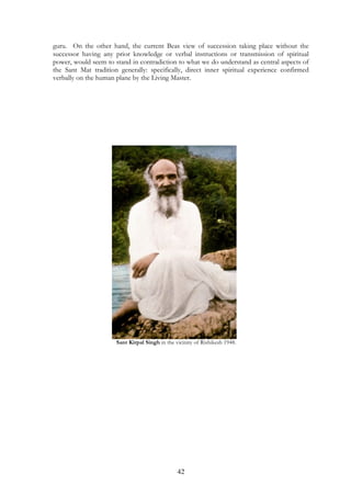 guru. On the other hand, the current Beas view of succession taking place without the 
successor having any prior knowledge or verbal instructions or transmission of spiritual 
power, would seem to stand in contradiction to what we do understand as central aspects of 
the Sant Mat tradition generally: specifically, direct inner spiritual experience confirmed 
verbally on the human plane by the Living Master. 
Sant Kirpal Singh in the vicinity of Rishikesh 1948. 
42 
 
